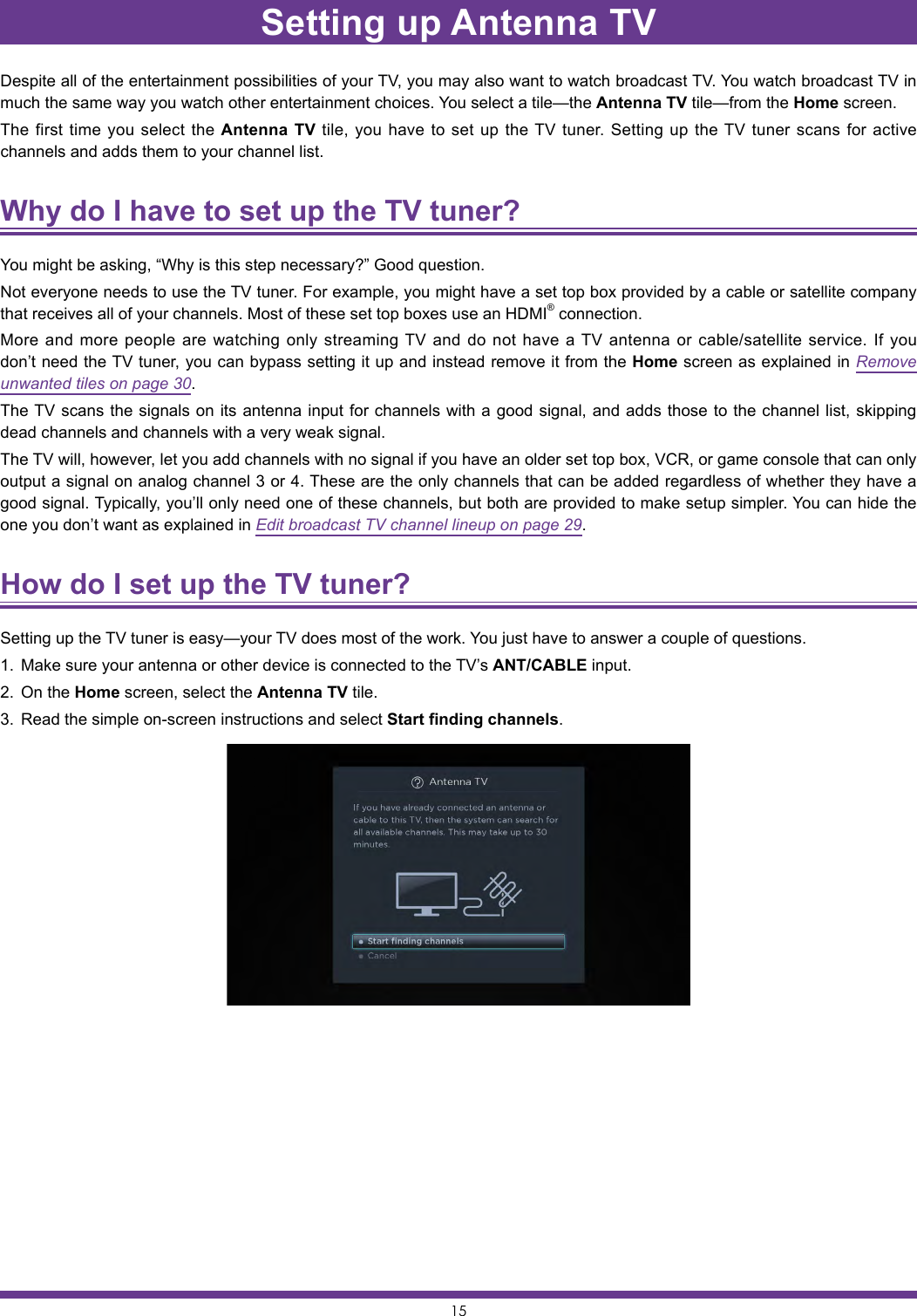 15Setting up Antenna TVDespite all of the entertainment possibilities of your TV, you may also want to watch broadcast TV. You watch broadcast TV in much the same way you watch other entertainment choices. You select a tile—the Antenna TV tile—from the Home screen.The first time you select the Antenna TV tile, you have to set up the TV tuner. Setting up the TV tuner scans for active channels and adds them to your channel list.Why do I have to set up the TV tuner? You might be asking, “Why is this step necessary?” Good question.Not everyone needs to use the TV tuner. For example, you might have a set top box provided by a cable or satellite company that receives all of your channels. Most of these set top boxes use an HDMI® connection.More and more people are watching only streaming TV and do not have a TV antenna or cable/satellite service. If you don’t need the TV tuner, you can bypass setting it up and instead remove it from the Home screen as explained in Remove unwanted tiles on page 30.The TV scans the signals on its antenna input for channels with a good signal, and adds those to the channel list, skipping dead channels and channels with a very weak signal.The TV will, however, let you add channels with no signal if you have an older set top box, VCR, or game console that can only output a signal on analog channel 3 or 4. These are the only channels that can be added regardless of whether they have a good signal. Typically, you’ll only need one of these channels, but both are provided to make setup simpler. You can hide the one you don’t want as explained in Edit broadcast TV channel lineup on page 29.How do I set up the TV tuner? Setting up the TV tuner is easy—your TV does most of the work. You just have to answer a couple of questions.1.  Make sure your antenna or other device is connected to the TV’s ANT/CABLE input.2.  On the Home screen, select the Antenna TV tile. 3.  Read the simple on-screen instructions and select Start finding channels.