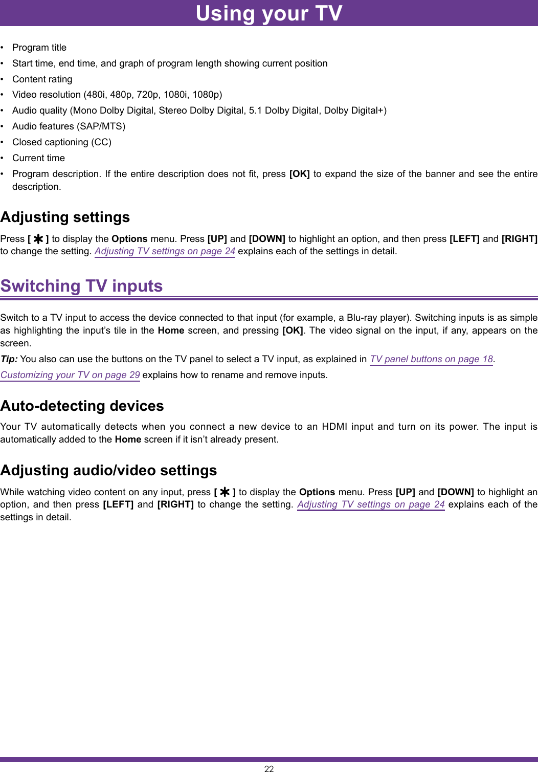 22• Program title• Start time, end time, and graph of program length showing current position• Content rating• Video resolution (480i, 480p, 720p, 1080i, 1080p)• Audio quality (Mono Dolby Digital, Stereo Dolby Digital, 5.1 Dolby Digital, Dolby Digital+)• Audio features (SAP/MTS)• Closed captioning (CC)• Current time• Program description. If the entire description does not fit, press [OK] to expand the size of the banner and see the entire description.Adjusting settingsPress [   ] to display the Options menu. Press [UP] and [DOWN] to highlight an option, and then press [LEFT] and [RIGHT] to change the setting. Adjusting TV settings on page 24 explains each of the settings in detail.Switching TV inputs Switch to a TV input to access the device connected to that input (for example, a Blu-ray player). Switching inputs is as simple as highlighting the input’s tile in the Home screen, and pressing [OK]. The video signal on the input, if any, appears on the screen.Tip: You also can use the buttons on the TV panel to select a TV input, as explained in TV panel buttons on page 18.Customizing your TV on page 29 explains how to rename and remove inputs.Auto-detecting devicesYour TV automatically detects when you connect a new device to an HDMI input and turn on its power. The input is automatically added to the Home screen if it isn’t already present.Adjusting audio/video settingsWhile watching video content on any input, press [   ] to display the Options menu. Press [UP] and [DOWN] to highlight an option, and then press [LEFT] and [RIGHT] to change the setting. Adjusting TV settings on page 24 explains each of the settings in detail.Using your TV