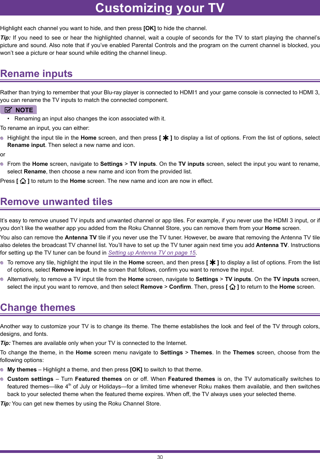 30Highlight each channel you want to hide, and then press [OK] to hide the channel.Tip: If you need to see or hear the highlighted channel, wait a couple of seconds for the TV to start playing the channel’s picture and sound. Also note that if you’ve enabled Parental Controls and the program on the current channel is blocked, you won’t see a picture or hear sound while editing the channel lineup.Rename inputs Rather than trying to remember that your Blu-ray player is connected to HDMI1 and your game console is connected to HDMI 3, you can rename the TV inputs to match the connected component.NOTE• Renaming an input also changes the icon associated with it.To rename an input, you can either:  Highlight the input tile in the Home screen, and then press [   ] to display a list of options. From the list of options, select Rename input. Then select a new name and icon.or  From the Home screen, navigate to Settings &gt; TV inputs. On the TV inputs screen, select the input you want to rename, select Rename, then choose a new name and icon from the provided list.Press [   ] to return to the Home screen. The new name and icon are now in effect.Remove unwanted tiles It’s easy to remove unused TV inputs and unwanted channel or app tiles. For example, if you never use the HDMI 3 input, or if you don’t like the weather app you added from the Roku Channel Store, you can remove them from your Home screen.You also can remove the Antenna TV tile if you never use the TV tuner. However, be aware that removing the Antenna TV tile also deletes the broadcast TV channel list. You’ll have to set up the TV tuner again next time you add Antenna TV. Instructions for setting up the TV tuner can be found in Setting up Antenna TV on page 15.  To remove any tile, highlight the input tile in the Home screen, and then press [   ] to display a list of options. From the list of options, select Remove input. In the screen that follows, confirm you want to remove the input.  Alternatively, to remove a TV input tile from the Home screen, navigate to Settings &gt; TV inputs. On the TV inputs screen, select the input you want to remove, and then select Remove &gt; Confirm. Then, press [   ] to return to the Home screen.Change themes Another way to customize your TV is to change its theme. The theme establishes the look and feel of the TV through colors, designs, and fonts.Tip: Themes are available only when your TV is connected to the Internet.To change the theme, in the Home screen menu navigate to Settings &gt; Themes. In the Themes screen, choose from the following options: My themes – Highlight a theme, and then press [OK] to switch to that theme. Custom settings – Turn Featured themes on or off. When Featured themes is on, the TV automatically switches to featured themes—like 4th of July or Holidays—for a limited time whenever Roku makes them available, and then switches back to your selected theme when the featured theme expires. When off, the TV always uses your selected theme.Tip: You can get new themes by using the Roku Channel Store.Customizing your TV