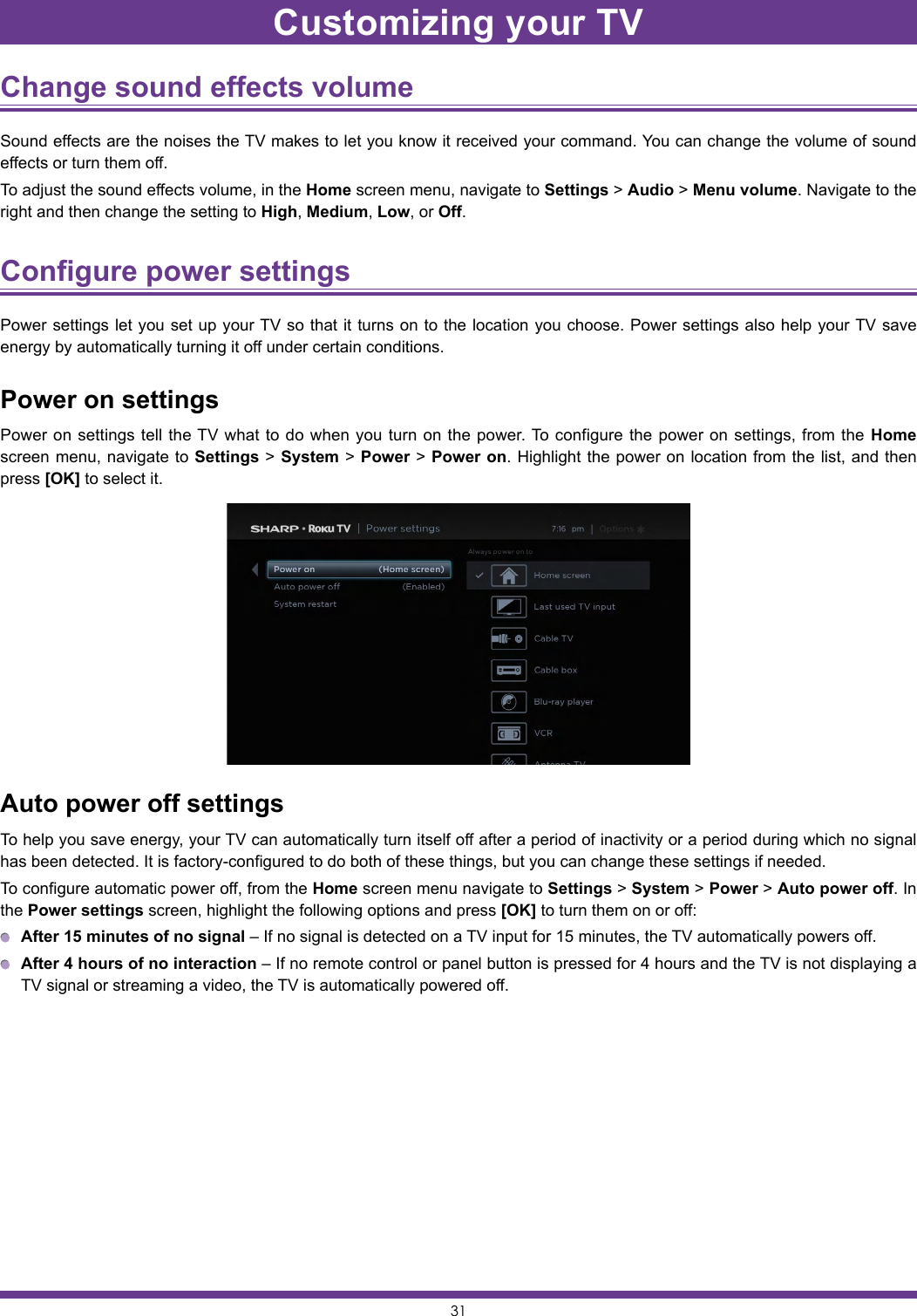 31Change sound effects volume Sound effects are the noises the TV makes to let you know it received your command. You can change the volume of sound effects or turn them off.To adjust the sound effects volume, in the Home screen menu, navigate to Settings &gt; Audio &gt; Menu volume. Navigate to the right and then change the setting to High, Medium, Low, or Off.Configure power settings Power settings let you set up your TV so that it turns on to the location you choose. Power settings also help your TV save energy by automatically turning it off under certain conditions.Power on settingsPower on settings tell the TV what to do when you turn on the power. To configure the power on settings, from the Home screen menu, navigate to Settings &gt; System &gt; Power &gt; Power on. Highlight the power on location from the list, and then press [OK] to select it.Auto power off settingsTo help you save energy, your TV can automatically turn itself off after a period of inactivity or a period during which no signal has been detected. It is factory-configured to do both of these things, but you can change these settings if needed.To configure automatic power off, from the Home screen menu navigate to Settings &gt; System &gt; Power &gt; Auto power off. In the Power settings screen, highlight the following options and press [OK] to turn them on or off: After 15 minutes of no signal – If no signal is detected on a TV input for 15 minutes, the TV automatically powers off. After 4 hours of no interaction – If no remote control or panel button is pressed for 4 hours and the TV is not displaying a TV signal or streaming a video, the TV is automatically powered off.Customizing your TV