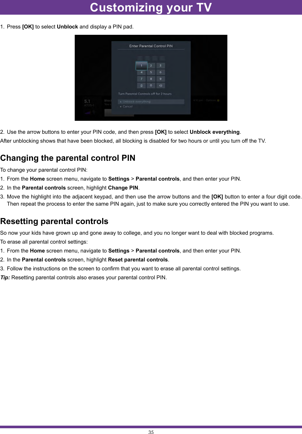 351.  Press [OK] to select Unblock and display a PIN pad.2.  Use the arrow buttons to enter your PIN code, and then press [OK] to select Unblock everything.After unblocking shows that have been blocked, all blocking is disabled for two hours or until you turn off the TV.Changing the parental control PINTo change your parental control PIN:1.  From the Home screen menu, navigate to Settings &gt; Parental controls, and then enter your PIN.2.  In the Parental controls screen, highlight Change PIN.3.  Move the highlight into the adjacent keypad, and then use the arrow buttons and the [OK] button to enter a four digit code. Then repeat the process to enter the same PIN again, just to make sure you correctly entered the PIN you want to use.Resetting parental controlsSo now your kids have grown up and gone away to college, and you no longer want to deal with blocked programs.To erase all parental control settings:1.  From the Home screen menu, navigate to Settings &gt; Parental controls, and then enter your PIN.2.  In the Parental controls screen, highlight Reset parental controls.3.  Follow the instructions on the screen to confirm that you want to erase all parental control settings.Tip: Resetting parental controls also erases your parental control PIN.Customizing your TV