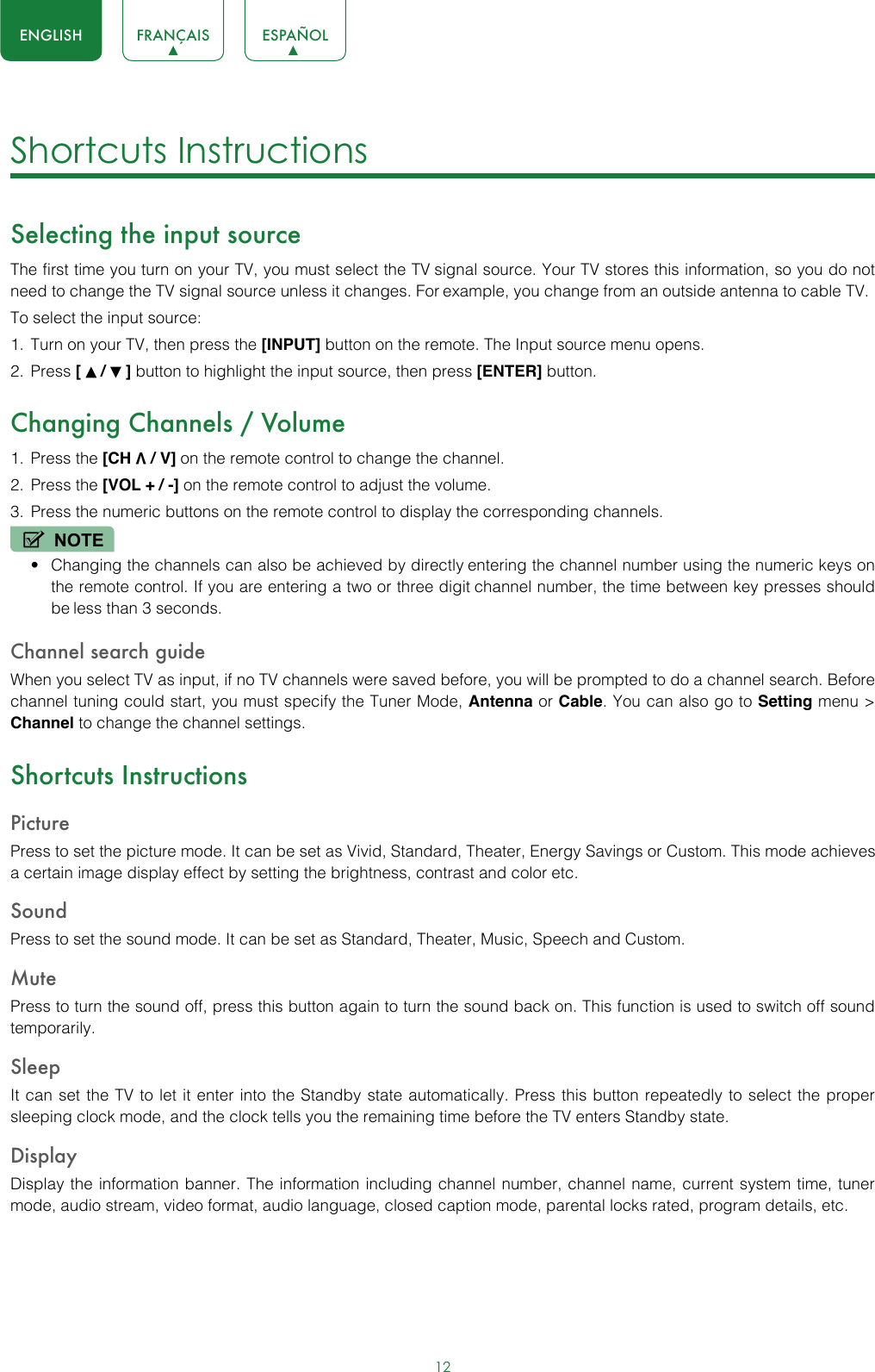 12ENGLISH FRANÇAIS ESPAÑOLShortcuts Instructions Selecting the input sourceThe first time you turn on your TV, you must select the TV signal source. Your TV stores this information, so you do not need to change the TV signal source unless it changes. For example, you change from an outside antenna to cable TV.To select the input source:1.  Turn on your TV, then press the [INPUT] button on the remote. The Input source menu opens.2.  Press [   /   ] button to highlight the input source, then press [ENTER] button.Changing Channels / Volume1.  Press the [CH V / V] on the remote control to change the channel.2.  Press the [VOL + / -] on the remote control to adjust the volume.3.  Press the numeric buttons on the remote control to display the corresponding channels.NOTE• Changing the channels can also be achieved by directly entering the channel number using the numeric keys on the remote control. If you are entering a two or three digit channel number, the time between key presses should be less than 3 seconds.Channel search guideWhen you select TV as input, if no TV channels were saved before, you will be prompted to do a channel search. Before channel tuning could start, you must specify the Tuner Mode, Antenna or Cable. You can also go to Setting menu &gt; Channel to change the channel settings.Shortcuts InstructionsPicturePress to set the picture mode. It can be set as Vivid, Standard, Theater, Energy Savings or Custom. This mode achieves a certain image display effect by setting the brightness, contrast and color etc.SoundPress to set the sound mode. It can be set as Standard, Theater, Music, Speech and Custom.MutePress to turn the sound off, press this button again to turn the sound back on. This function is used to switch off sound temporarily.SleepIt can set the TV to let it enter into the Standby state automatically. Press this button repeatedly to select the proper sleeping clock mode, and the clock tells you the remaining time before the TV enters Standby state.DisplayDisplay the information banner. The information including channel number, channel name, current system time, tuner mode, audio stream, video format, audio language, closed caption mode, parental locks rated, program details, etc.