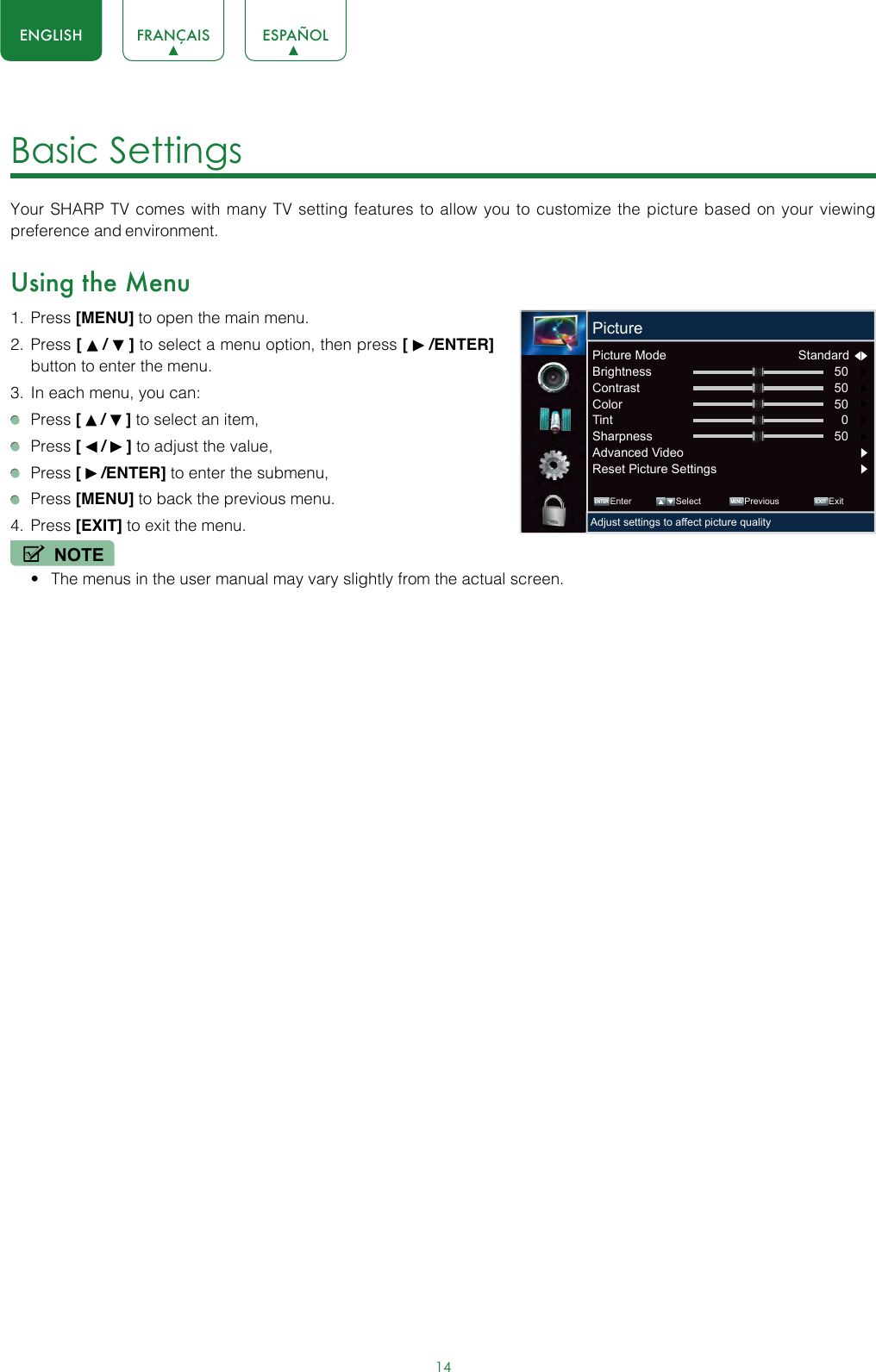 14ENGLISH FRANÇAIS ESPAÑOLBasic Settings Your SHARP TV comes with many TV setting features to allow you to customize the picture based on your viewing preference and environment.Using the Menu1.  Press [MENU] to open the main menu.2.  Press [   /   ] to select a menu option, then press [   /ENTER] button to enter the menu.3.  In each menu, you can: Press [   /   ] to select an item, Press [   /   ] to adjust the value,  Press [   /ENTER] to enter the submenu, Press [MENU] to back the previous menu.4.  Press [EXIT] to exit the menu.NOTE• The menus in the user manual may vary slightly from the actual screen. ENTER MENUEXITEnter Select Previous ExitAdjust settings to affect picture qualityPicturePicture Mode  Standard  Brightness 50     Contrast 50     Color 50     Tint 0     Sharpness 50     Advanced Video Reset Picture Settings 