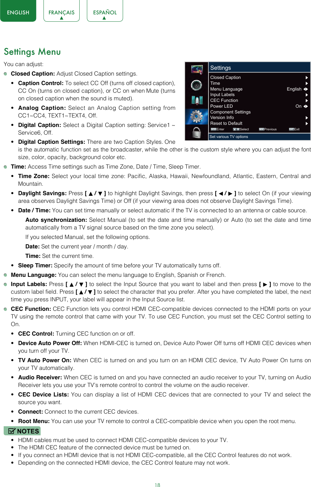 18ENGLISH FRANÇAIS ESPAÑOLSettings MenuYou can adjust: Closed Caption: Adjust Closed Caption settings.• Caption Control: To select CC Off (turns off closed caption), CC On (turns on closed caption), or CC on when Mute (turns on closed caption when the sound is muted).• Analog Caption: Select an Analog Caption setting from CC1~CC4, TEXT1~TEXT4, Off.• Digital Caption: Select a Digital Caption setting: Service1 ~ Service6, Off.• Digital Caption Settings: There are two Caption Styles. One is the automatic function set as the broadcaster, while the other is the custom style where you can adjust the font size, color, opacity, background color etc. Time: Access Time settings such as Time Zone, Date / Time, Sleep Timer.• Time Zone: Select your local time zone: Pacific, Alaska, Hawaii, Newfoundland, Atlantic, Eastern, Central and Mountain.• Daylight Savings: Press [   /   ] to highlight Daylight Savings, then press [   /   ] to select On (if your viewing area observes Daylight Savings Time) or Off (if your viewing area does not observe Daylight Savings Time).• Date / Time: You can set time manually or select automatic if the TV is connected to an antenna or cable source.Auto synchronization: Select Manual (to set the date and time manually) or Auto (to set the date and time automatically from a TV signal source based on the time zone you select). If you selected Manual, set the following options.Date: Set the current year / month / day.Time: Set the current time.• Sleep Timer: Specify the amount of time before your TV automatically turns off. Menu Language: You can select the menu language to English, Spanish or French. Input Labels: Press [   /   ] to select the Input Source that you want to label and then press [   ] to move to the custom label field. Press [   /   ] to select the character that you prefer. After you have completed the label, the next time you press INPUT, your label will appear in the Input Source list. CEC Function: CEC Function lets you control HDMI CEC-compatible devices connected to the HDMI ports on your TV using the remote control that came with your TV. To use CEC Function, you must set the CEC Control setting to On.• CEC Control: Turning CEC function on or off.• Device Auto Power Off: When HDMI-CEC is turned on, Device Auto Power Off turns off HDMI CEC devices when you turn off your TV.• TV Auto Power On: When CEC is turned on and you turn on an HDMI CEC device, TV Auto Power On turns on your TV automatically.• Audio Receiver: When CEC is turned on and you have connected an audio receiver to your TV, turning on Audio Receiver lets you use your TV’s remote control to control the volume on the audio receiver.• CEC Device Lists: You can display a list of HDMI CEC devices that are connected to your TV and select the source you want.• Connect: Connect to the current CEC devices.• Root Menu: You can use your TV remote to control a CEC-compatible device when you open the root menu.NOTES• HDMI cables must be used to connect HDMI CEC-compatible devices to your TV.• The HDMI CEC feature of the connected device must be turned on.• If you connect an HDMI device that is not HDMI CEC-compatible, all the CEC Control features do not work.• Depending on the connected HDMI device, the CEC Control feature may not work. ENTER MENUEXITEnter Select Previous ExitSet various TV optionsSettingsClosed Caption       Time       Menu Language  English  Input Labels       CEC Function       Power LED  On  Component Settings Version Info Reset to Default 