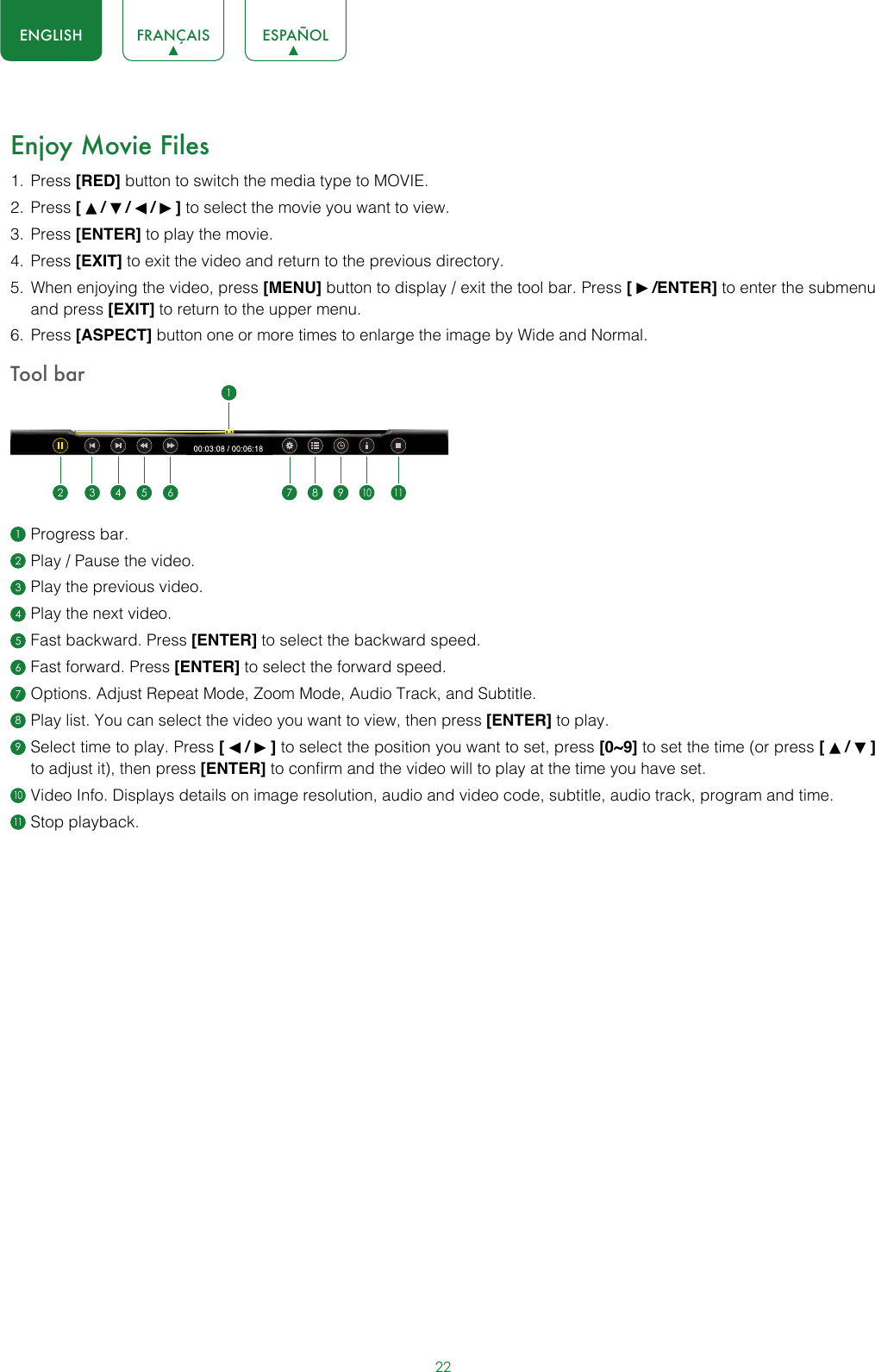 22ENGLISH FRANÇAIS ESPAÑOLEnjoy Movie Files1.  Press [RED] button to switch the media type to MOVIE.2.  Press [   /   /   /   ] to select the movie you want to view.3.  Press [ENTER] to play the movie.4.  Press [EXIT] to exit the video and return to the previous directory.5.  When enjoying the video, press [MENU] button to display / exit the tool bar. Press [   /ENTER] to enter the submenu and press [EXIT] to return to the upper menu.6.  Press [ASPECT] button one or more times to enlarge the image by Wide and Normal.Tool bar1 Progress bar.2 Play / Pause the video.3 Play the previous video.4 Play the next video.5 Fast backward. Press [ENTER] to select the backward speed.6 Fast forward. Press [ENTER] to select the forward speed.7 Options. Adjust Repeat Mode, Zoom Mode, Audio Track, and Subtitle.8 Play list. You can select the video you want to view, then press [ENTER] to play.9 Select time to play. Press [   /   ] to select the position you want to set, press [0~9] to set the time (or press [   /   ] to adjust it), then press [ENTER] to confirm and the video will to play at the time you have set.10 Video Info. Displays details on image resolution, audio and video code, subtitle, audio track, program and time.11 Stop playback.12 3 4 5 6 7 8 910 11