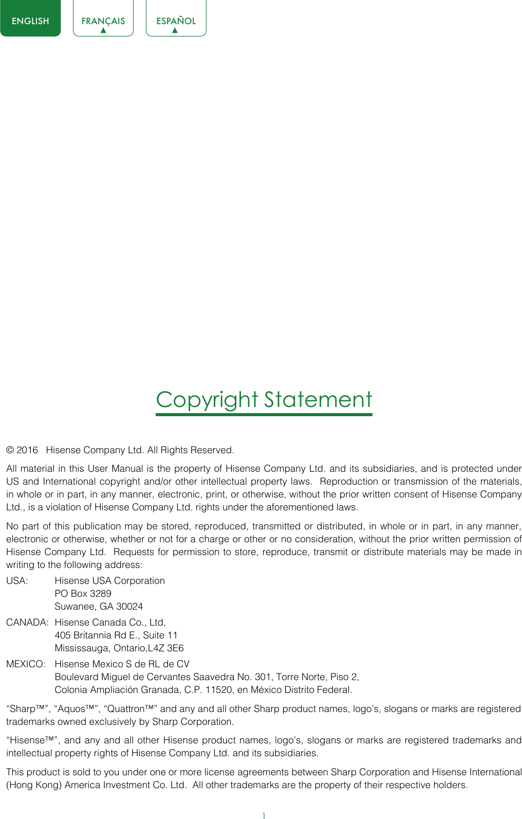 1ENGLISH FRANÇAIS ESPAÑOLCopyright Statement© 2016   Hisense Company Ltd. All Rights Reserved.All material in this User Manual is the property of Hisense Company Ltd. and its subsidiaries, and is protected under US and International copyright and/or other intellectual property laws.  Reproduction or transmission of the materials, in whole or in part, in any manner, electronic, print, or otherwise, without the prior written consent of Hisense Company Ltd., is a violation of Hisense Company Ltd. rights under the aforementioned laws. No part of this publication may be stored, reproduced, transmitted or distributed, in whole or in part, in any manner, electronic or otherwise, whether or not for a charge or other or no consideration, without the prior written permission of Hisense Company Ltd.  Requests for permission to store, reproduce, transmit or distribute materials may be made in writing to the following address:USA:  Hisense USA Corporation  PO Box 3289  Suwanee, GA 30024CANADA:  Hisense Canada Co., Ltd,  405 Britannia Rd E., Suite 11  Mississauga, Ontario,L4Z 3E6MEXICO:  Hisense Mexico S de RL de CV  Boulevard Miguel de Cervantes Saavedra No. 301, Torre Norte, Piso 2,  Colonia Ampliación Granada, C.P. 11520, en México Distrito Federal.“Sharp™”, “Aquos™”, “Quattron™” and any and all other Sharp product names, logo’s, slogans or marks are registered trademarks owned exclusively by Sharp Corporation.“Hisense™”, and any and all other Hisense product names, logo’s, slogans or marks are registered trademarks and intellectual property rights of Hisense Company Ltd. and its subsidiaries. This product is sold to you under one or more license agreements between Sharp Corporation and Hisense International (Hong Kong) America Investment Co. Ltd.  All other trademarks are the property of their respective holders.