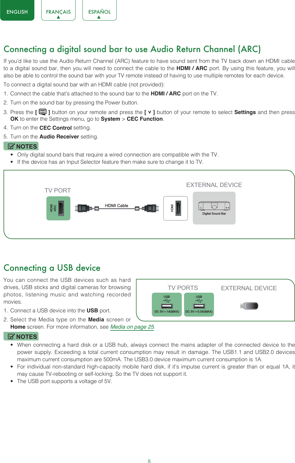 8ENGLISH FRANÇAIS ESPAÑOLConnecting a digital sound bar to use Audio Return Channel (ARC)If you’d like to use the Audio Return Channel (ARC) feature to have sound sent from the TV back down an HDMI cable to a digital sound bar, then you will need to connect the cable to the HDMI / ARC port. By using this feature, you will also be able to control the sound bar with your TV remote instead of having to use multiple remotes for each device. To connect a digital sound bar with an HDMI cable (not provided):1.  Connect the cable that’s attached to the sound bar to the HDMI / ARC port on the TV.2.  Turn on the sound bar by pressing the Power button.3.  Press the [   ] button on your remote and press the [ ˅ ] button of your remote to select Settings and then press OK to enter the Settings menu, go to System &gt; CEC Function.4.  Turn on the CEC Control setting.5.  Turn on the Audio Receiver setting.NOTES• Only digital sound bars that require a wired connection are compatible with the TV.• If the device has an Input Selector feature then make sure to change it to TV.Connecting a USB deviceYou can connect the USB devices such as hard drives, USB sticks and digital cameras for browsing photos, listening music and watching recorded movies.1.  Connect a USB device into the USB port.2.  Select the Media type on the Media screen or Home screen. For more information, see Media on page 25. NOTES• When connecting a hard disk or a USB hub, always connect the mains adapter of the connected device to the power supply. Exceeding a total current consumption may result in damage. The USB1.1 and USB2.0 devices maximum current consumption are 500mA. The USB3.0 device maximum current consumption is 1A.• For individual non-standard high-capacity mobile hard disk, if it’s impulse current is greater than or equal 1A, it may cause TV-rebooting or self-locking. So the TV does not support it.• The USB port supports a voltage of 5V.HDMIARCHDMIEXTERNAL DEVICETV PORTHDMI Cable Digital Sound BarTV PORTS EXTERNAL DEVICEUSBDC 5V   1A(MAX)USBDC 5V   0.5A(MAX)