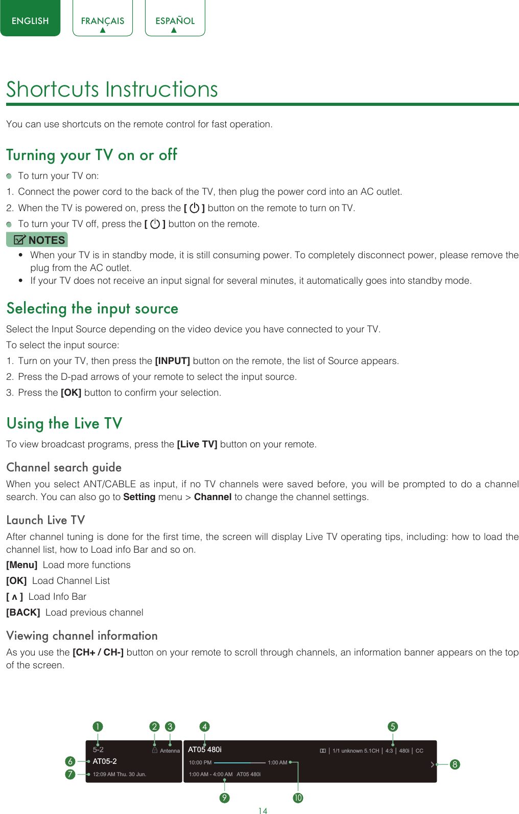 14ENGLISH FRANÇAIS ESPAÑOLShortcuts Instructions You can use shortcuts on the remote control for fast operation. Turning your TV on or off  To turn your TV on:1.  Connect the power cord to the back of the TV, then plug the power cord into an AC outlet.2.  When the TV is powered on, press the [   ] button on the remote to turn on TV.  To turn your TV off, press the [   ] button on the remote.NOTES• When your TV is in standby mode, it is still consuming power. To completely disconnect power, please remove the  plug from the AC outlet.• If your TV does not receive an input signal for several minutes, it automatically goes into standby mode.Selecting the input sourceSelect the Input Source depending on the video device you have connected to your TV.To select the input source:1.  Turn on your TV, then press the [INPUT] button on the remote, the list of Source appears.2.  Press the D-pad arrows of your remote to select the input source. 3.  Press the [OK] button to confirm your selection.Using the Live TVTo view broadcast programs, press the [Live TV] button on your remote.Channel search guideWhen you select ANT/CABLE as input, if no TV channels were saved before, you will be prompted to do a channel search. You can also go to Setting menu &gt; Channel to change the channel settings.Launch Live TVAfter channel tuning is done for the first time, the screen will display Live TV operating tips, including: how to load the channel list, how to Load info Bar and so on. [Menu]  Load more functions[OK]  Load Channel List[ v ]  Load Info Bar[BACK]  Load previous channelViewing channel informationAs you use the [CH+ / CH-] button on your remote to scroll through channels, an information banner appears on the top of the screen.12:09 AM Thu. 30 Jun.Antenna│ 1/1 unknown 5.1CH│ 4:3│ 480i │ CC1:00 AM - 4:00 AM   AT05 480iAT05 480i10:00 PM                                      1:00 AM1672 3 4 59108AT05-25-2