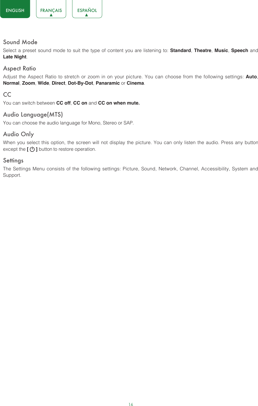 16ENGLISH FRANÇAIS ESPAÑOLSound ModeSelect a preset sound mode to suit the type of content you are listening to: Standard, Theatre, Music, Speech and Late Night.Aspect RatioAdjust the Aspect Ratio to stretch or zoom in on your picture. You can choose from the following settings: Auto, Normal, Zoom, Wide, Direct, Dot-By-Dot, Panaramic or Cinema.CC You can switch between CC off, CC on and CC on when mute.Audio Language(MTS)You can choose the audio language for Mono, Stereo or SAP.Audio OnlyWhen you select this option, the screen will not display the picture. You can only listen the audio. Press any button except the [   ] button to restore operation.SettingsThe Settings Menu consists of the following settings: Picture, Sound, Network, Channel, Accessibility, System and Support.