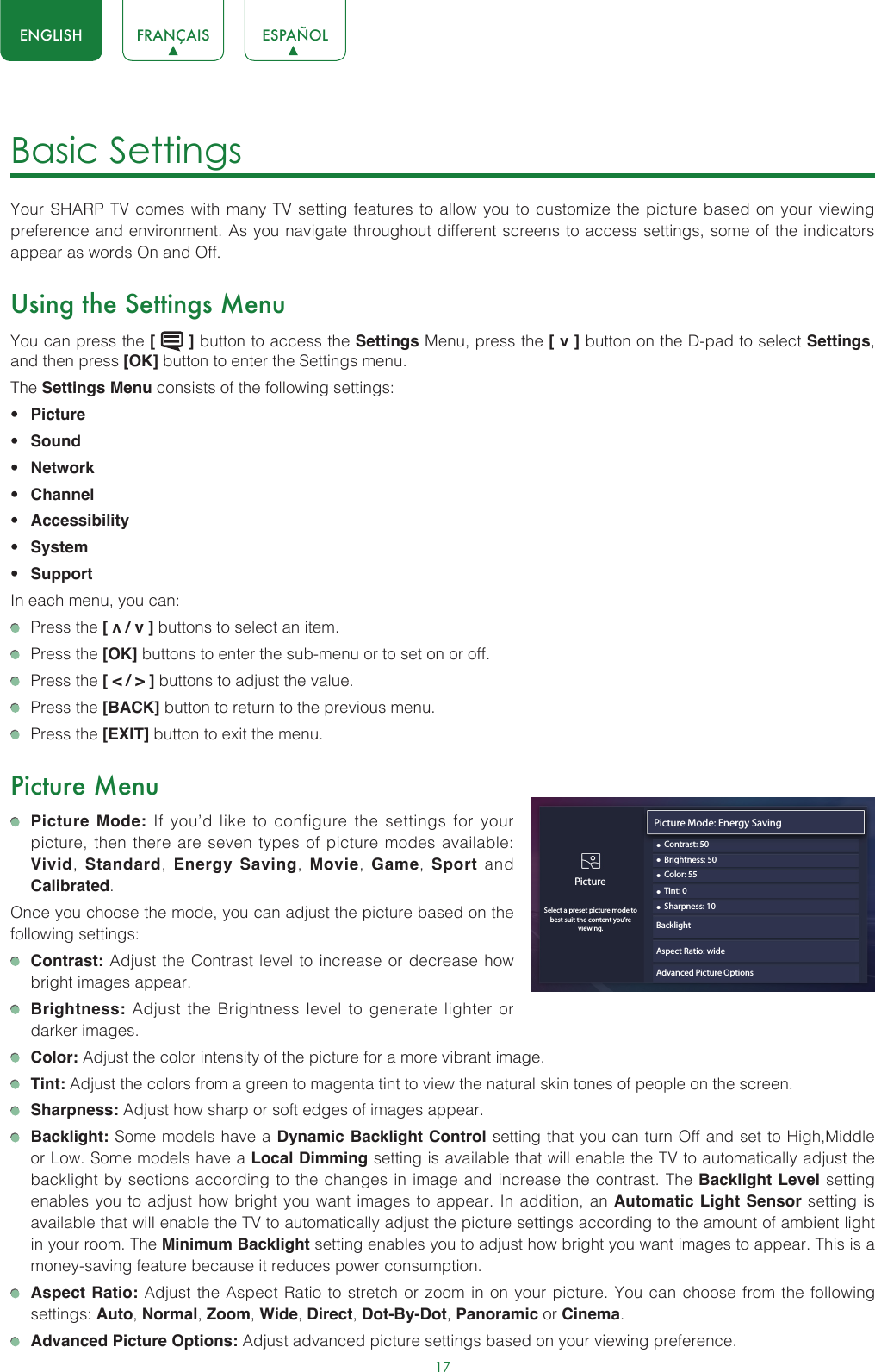 17ENGLISH FRANÇAIS ESPAÑOLBasic Settings Your SHARP TV comes with many TV setting features to allow you to customize the picture based on your viewing preference and environment. As you navigate throughout different screens to access settings, some of the indicators appear as words On and Off. Using the Settings MenuYou can press the [   ] button to access the Settings Menu, press the [ v ] button on the D-pad to select Settings, and then press [OK] button to enter the Settings menu.The Settings Menu consists of the following settings: • Picture• Sound• Network• Channel• Accessibility• System• SupportIn each menu, you can:  Press the [ v / v ] buttons to select an item.   Press the [OK] buttons to enter the sub-menu or to set on or off.   Press the [ &lt; / &gt; ] buttons to adjust the value.  Press the [BACK] button to return to the previous menu.  Press the [EXIT] button to exit the menu.Picture Menu Picture Mode: If you’d like to configure the settings for your picture, then there are seven types of picture modes available: Vivid,  Standard,  Energy Saving,  Movie,  Game,  Sport and Calibrated. Once you choose the mode, you can adjust the picture based on the following settings: Contrast: Adjust the Contrast level to increase or decrease how bright images appear. Brightness: Adjust the Brightness level to generate lighter or darker images. Color: Adjust the color intensity of the picture for a more vibrant image. Tint: Adjust the colors from a green to magenta tint to view the natural skin tones of people on the screen. Sharpness: Adjust how sharp or soft edges of images appear. Backlight: Some models have a Dynamic Backlight Control setting that you can turn Off and set to High,Middle  or Low. Some models have a Local Dimming setting is available that will enable the TV to automatically adjust the backlight by sections according to the changes in image and increase the contrast. The Backlight Level setting enables you to adjust how bright you want images to appear. In addition, an Automatic Light Sensor setting is available that will enable the TV to automatically adjust the picture settings according to the amount of ambient light in your room. The Minimum Backlight setting enables you to adjust how bright you want images to appear. This is a money-saving feature because it reduces power consumption. Aspect Ratio: Adjust the Aspect Ratio to stretch or zoom in on your picture. You can choose from the following settings: Auto, Normal, Zoom, Wide, Direct, Dot-By-Dot, Panoramic or Cinema.  Advanced Picture Options: Adjust advanced picture settings based on your viewing preference.Picture Mode: Energy Saving• Contrast: 50PictureSelect a preset picture mode to best suit the content you’re viewing.• Brightness: 50• Color: 55• Tint: 0• Sharpness: 10Aspect Ratio: wideAdvanced Picture OptionsBacklight 