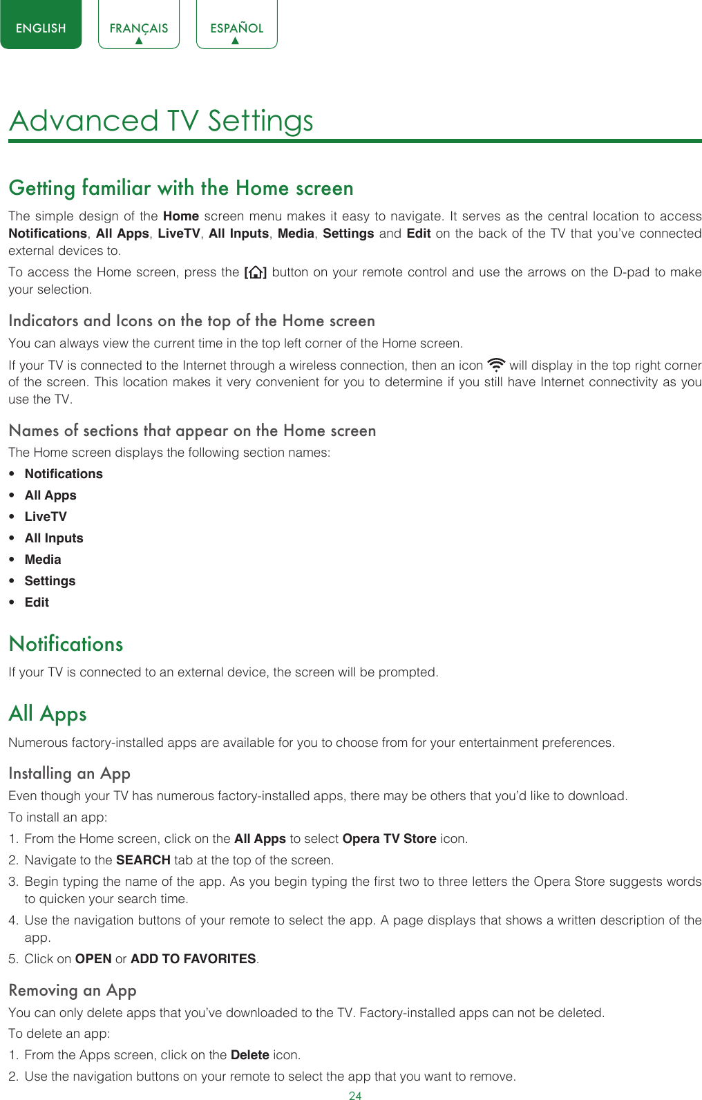 24ENGLISH FRANÇAIS ESPAÑOLAdvanced TV Settings Getting familiar with the Home screenThe simple design of the Home screen menu makes it easy to navigate. It serves as the central location to access Notifications, All Apps, LiveTV, All Inputs, Media, Settings and Edit on the back of the TV that you’ve connected external devices to.To access the Home screen, press the [ ] button on your remote control and use the arrows on the D-pad to make your selection.Indicators and Icons on the top of the Home screenYou can always view the current time in the top left corner of the Home screen.If your TV is connected to the Internet through a wireless connection, then an icon   will display in the top right corner of the screen. This location makes it very convenient for you to determine if you still have Internet connectivity as you use the TV. Names of sections that appear on the Home screenThe Home screen displays the following section names:• Notifications• All Apps• LiveTV• All Inputs• Media• Settings• EditNotificationsIf your TV is connected to an external device, the screen will be prompted.All AppsNumerous factory-installed apps are available for you to choose from for your entertainment preferences.Installing an AppEven though your TV has numerous factory-installed apps, there may be others that you’d like to download.To install an app:1.  From the Home screen, click on the All Apps to select Opera TV Store icon.2.  Navigate to the SEARCH tab at the top of the screen.3.  Begin typing the name of the app. As you begin typing the first two to three letters the Opera Store suggests words to quicken your search time.4.  Use the navigation buttons of your remote to select the app. A page displays that shows a written description of the app.5.  Click on OPEN or ADD TO FAVORITES.Removing an AppYou can only delete apps that you’ve downloaded to the TV. Factory-installed apps can not be deleted.To delete an app:1.  From the Apps screen, click on the Delete icon.2.  Use the navigation buttons on your remote to select the app that you want to remove. 