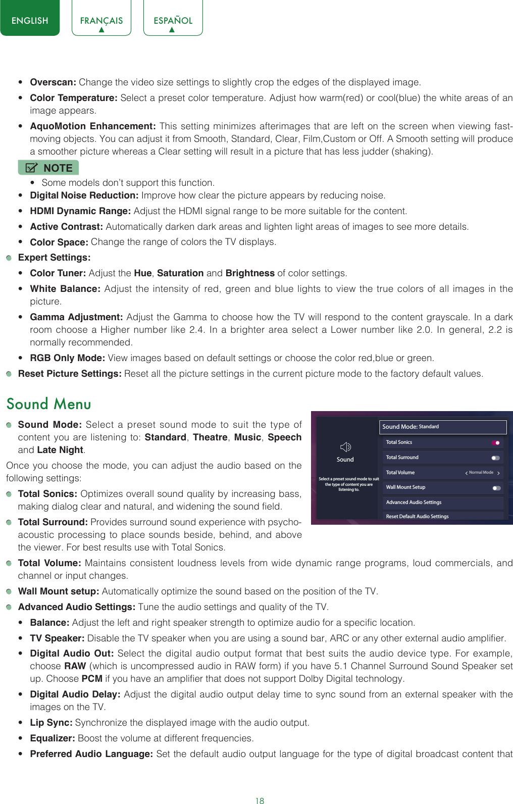 18ENGLISH FRANÇAIS ESPAÑOL• Overscan: Change the video size settings to slightly crop the edges of the displayed image.• Color Temperature: Select a preset color temperature. Adjust how warm(red) or cool(blue) the white areas of an image appears.• AquoMotion Enhancement: This setting minimizes afterimages that are left on the screen when viewing fast-moving objects. You can adjust it from Smooth, Standard, Clear, Film,Custom or Off. A Smooth setting will produce a smoother picture whereas a Clear setting will result in a picture that has less judder (shaking). NOTE• Some models don’t support this function.• Digital Noise Reduction: Improve how clear the picture appears by reducing noise.• HDMI Dynamic Range: Adjust the HDMI signal range to be more suitable for the content.• Active Contrast: Automatically darken dark areas and lighten light areas of images to see more details.• Color Space: Change the range of colors the TV displays. Expert Settings: • Color Tuner: Adjust the Hue, Saturation and Brightness of color settings.• White Balance: Adjust the intensity of red, green and blue lights to view the true colors of all images in the picture.• Gamma Adjustment: Adjust the Gamma to choose how the TV will respond to the content grayscale. In a dark room choose a Higher number like 2.4. In a brighter area select a Lower number like 2.0. In general, 2.2 is normally recommended.• RGB Only Mode: View images based on default settings or choose the color red,blue or green. Reset Picture Settings: Reset all the picture settings in the current picture mode to the factory default values.Sound Menu Sound Mode: Select a preset sound mode to suit the type of content you are listening to: Standard, Theatre,  Music, Speech and Late Night.Once you choose the mode, you can adjust the audio based on the following settings: Total Sonics: Optimizes overall sound quality by increasing bass, making dialog clear and natural, and widening the sound field.  Total Surround: Provides surround sound experience with psycho-acoustic processing to place sounds beside, behind, and above the viewer. For best results use with Total Sonics.  Total Volume: Maintains consistent loudness levels from wide dynamic range programs, loud commercials, and channel or input changes.  Wall Mount setup: Automatically optimize the sound based on the position of the TV. Advanced Audio Settings: Tune the audio settings and quality of the TV.• Balance: Adjust the left and right speaker strength to optimize audio for a specific location.• TV Speaker: Disable the TV speaker when you are using a sound bar, ARC or any other external audio amplifier.• Digital Audio Out: Select the digital audio output format that best suits the audio device type. For example, choose RAW (which is uncompressed audio in RAW form) if you have 5.1 Channel Surround Sound Speaker set up. Choose PCM if you have an amplifier that does not support Dolby Digital technology.• Digital Audio Delay: Adjust the digital audio output delay time to sync sound from an external speaker with the images on the TV.• Lip Sync: Synchronize the displayed image with the audio output.• Equalizer: Boost the volume at different frequencies.• Preferred Audio Language: Set the default audio output language for the type of digital broadcast content that Sound Mode: StandardTotal SonicsTotal SurroundTotal Volume                                                 Normal ModeWall Mount SetupAdvanced Audio SettingsReset Default Audio SettingsSoundSelect a preset sound mode to suitthe type of content you are listening to.