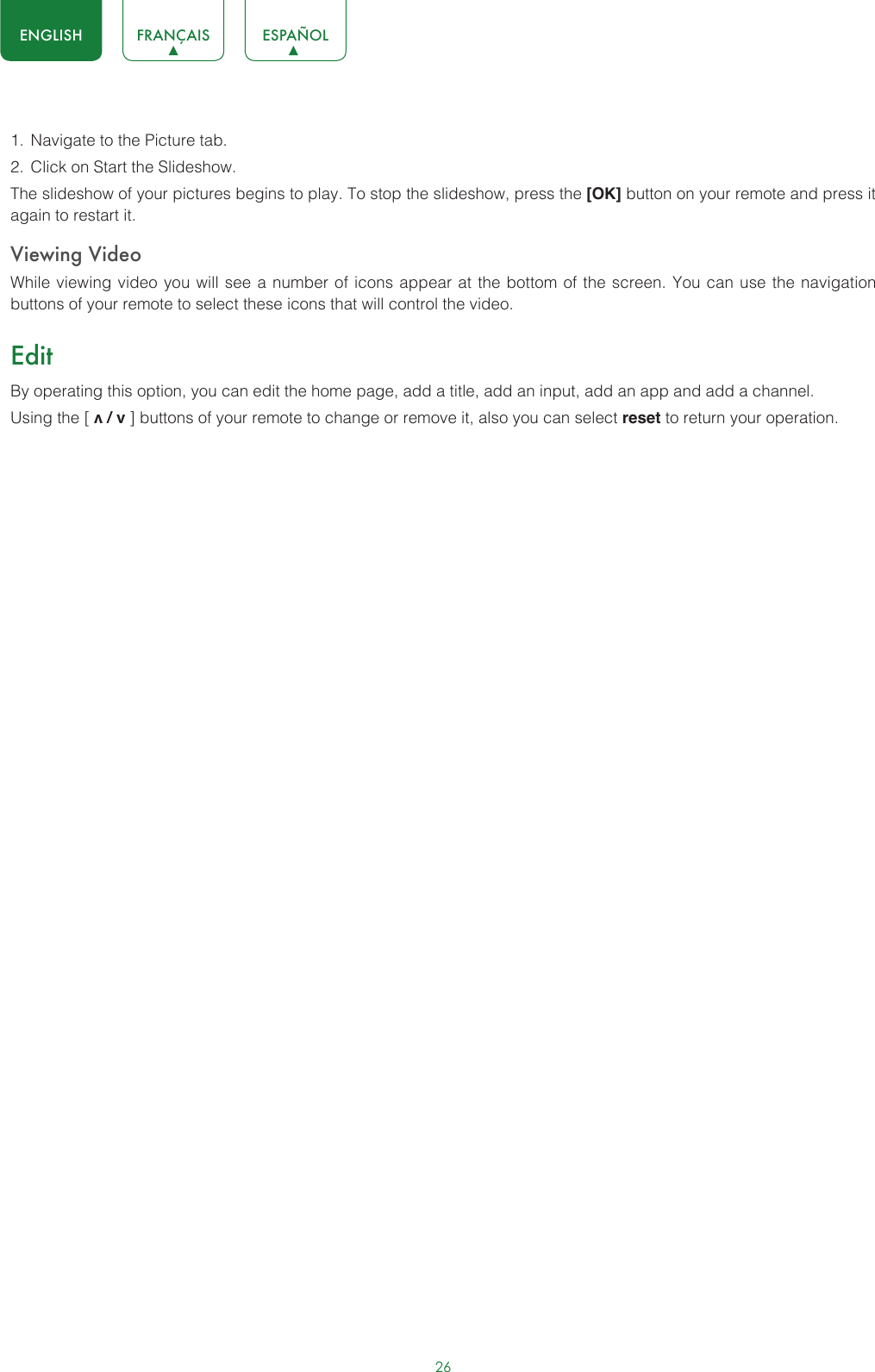 26ENGLISH FRANÇAIS ESPAÑOL1.  Navigate to the Picture tab.2.  Click on Start the Slideshow.The slideshow of your pictures begins to play. To stop the slideshow, press the [OK] button on your remote and press it again to restart it.Viewing VideoWhile viewing video you will see a number of icons appear at the bottom of the screen. You can use the navigation buttons of your remote to select these icons that will control the video.EditBy operating this option, you can edit the home page, add a title, add an input, add an app and add a channel. Using the [ v / v ] buttons of your remote to change or remove it, also you can select reset to return your operation.