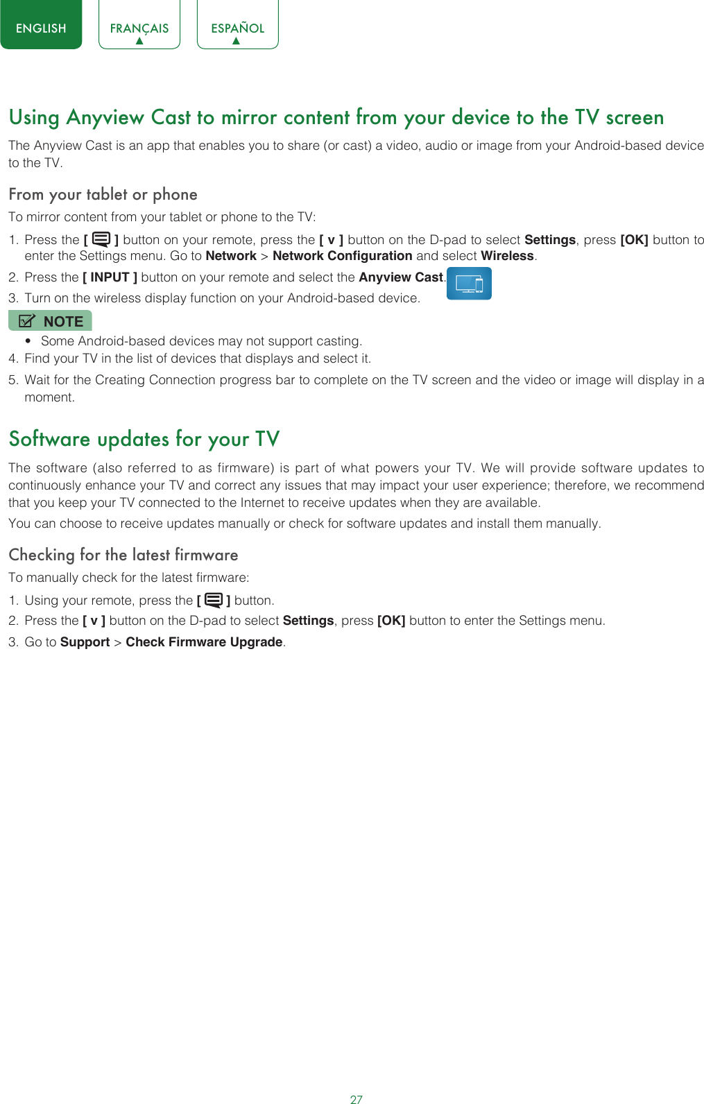 27ENGLISH FRANÇAIS ESPAÑOLUsing Anyview Cast to mirror content from your device to the TV screenThe Anyview Cast is an app that enables you to share (or cast) a video, audio or image from your Android-based device to the TV.From your tablet or phoneTo mirror content from your tablet or phone to the TV:1.  Press the [   ] button on your remote, press the [ v ] button on the D-pad to select Settings, press [OK] button to enter the Settings menu. Go to Network &gt; Network Configuration and select Wireless.2.  Press the [ INPUT ] button on your remote and select the Anyview Cast. 3.  Turn on the wireless display function on your Android-based device.NOTE• Some Android-based devices may not support casting.4.  Find your TV in the list of devices that displays and select it.5.  Wait for the Creating Connection progress bar to complete on the TV screen and the video or image will display in a moment.Software updates for your TVThe software (also referred to as firmware) is part of what powers your TV. We will provide software updates to continuously enhance your TV and correct any issues that may impact your user experience; therefore, we recommend that you keep your TV connected to the Internet to receive updates when they are available.You can choose to receive updates manually or check for software updates and install them manually.Checking for the latest firmwareTo manually check for the latest firmware:1.  Using your remote, press the [   ] button.2.  Press the [ v ] button on the D-pad to select Settings, press [OK] button to enter the Settings menu.3.  Go to Support &gt; Check Firmware Upgrade.