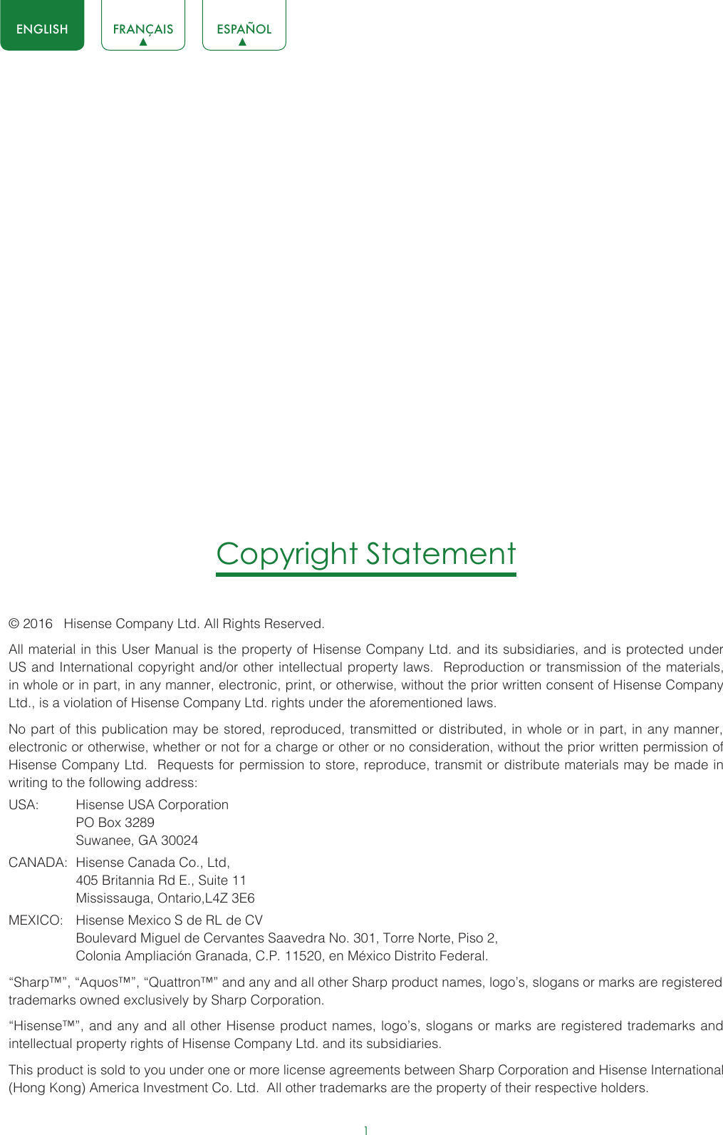 1ENGLISH FRANÇAIS ESPAÑOLCopyright Statement© 2016   Hisense Company Ltd. All Rights Reserved.All material in this User Manual is the property of Hisense Company Ltd. and its subsidiaries, and is protected under US and International copyright and/or other intellectual property laws.  Reproduction or transmission of the materials, in whole or in part, in any manner, electronic, print, or otherwise, without the prior written consent of Hisense Company Ltd., is a violation of Hisense Company Ltd. rights under the aforementioned laws. No part of this publication may be stored, reproduced, transmitted or distributed, in whole or in part, in any manner, electronic or otherwise, whether or not for a charge or other or no consideration, without the prior written permission of Hisense Company Ltd.  Requests for permission to store, reproduce, transmit or distribute materials may be made in writing to the following address:USA:  Hisense USA Corporation  PO Box 3289  Suwanee, GA 30024CANADA:  Hisense Canada Co., Ltd,  405 Britannia Rd E., Suite 11  Mississauga, Ontario,L4Z 3E6MEXICO:  Hisense Mexico S de RL de CV  Boulevard Miguel de Cervantes Saavedra No. 301, Torre Norte, Piso 2,  Colonia Ampliación Granada, C.P. 11520, en México Distrito Federal.“Sharp™”, “Aquos™”, “Quattron™” and any and all other Sharp product names, logo’s, slogans or marks are registered trademarks owned exclusively by Sharp Corporation.“Hisense™”, and any and all other Hisense product names, logo’s, slogans or marks are registered trademarks and intellectual property rights of Hisense Company Ltd. and its subsidiaries. This product is sold to you under one or more license agreements between Sharp Corporation and Hisense International (Hong Kong) America Investment Co. Ltd.  All other trademarks are the property of their respective holders.