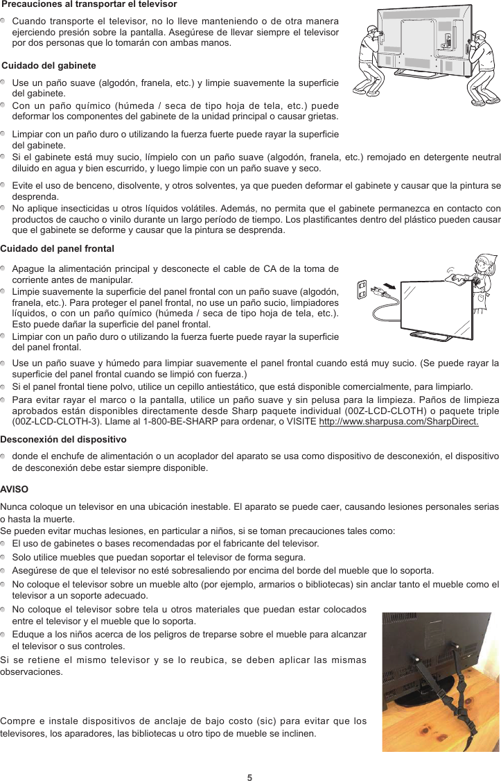 5Precauciones al transportar el televisor    Cuando transporte el televisor, no lo lleve manteniendo o  de otra manera ejerciendo presión sobre la pantalla. Asegúrese de llevar siempre el televisor por dos personas que lo tomarán con ambas manos.Cuidado del gabineteUse un paño suave (algodón, franela, etc.) y limpie suavemente la superficie del gabinete.Con un  paño  químico  (húmeda  / seca  de tipo  hoja  de  tela,  etc.) puede deformar los componentes del gabinete de la unidad principal o causar grietas.Limpiar con un paño duro o utilizando la fuerza fuerte puede rayar la superficie del gabinete.Si el gabinete está muy sucio, límpielo con un paño suave (algodón, franela, etc.) remojado en detergente neutral diluido en agua y bien escurrido, y luego limpie con un paño suave y seco.Evite el uso de benceno, disolvente, y otros solventes, ya que pueden deformar el gabinete y causar que la pintura se desprenda.No aplique insecticidas u otros líquidos volátiles. Además, no permita que el gabinete permanezca en contacto con productos de caucho o vinilo durante un largo período de tiempo. Los plastificantes dentro del plástico pueden causar que el gabinete se deforme y causar que la pintura se desprenda.Cuidado del panel frontal          Apague la alimentación principal y desconecte el cable de CA de la toma de corriente antes de manipular.Limpie suavemente la superficie del panel frontal con un paño suave (algodón, franela, etc.). Para proteger el panel frontal, no use un paño sucio, limpiadores líquidos, o con un paño químico (húmeda / seca  de tipo hoja de tela, etc.). Esto puede dañar la superficie del panel frontal.Limpiar con un paño duro o utilizando la fuerza fuerte puede rayar la superficie del panel frontal. Use un paño suave y húmedo para limpiar suavemente el panel frontal cuando está muy sucio. (Se puede rayar la superficie del panel frontal cuando se limpió con fuerza.)  Si el panel frontal tiene polvo, utilice un cepillo antiestático, que está disponible comercialmente, para limpiarlo.  Para evitar rayar el marco o la pantalla, utilice un paño suave y sin pelusa para la limpieza. Paños de limpieza aprobados están disponibles directamente desde Sharp  paquete individual (00Z-LCD-CLOTH) o paquete triple (00Z-LCD-CLOTH-3). Llame al 1-800-BE-SHARP para ordenar, o VISITE http://www.sharpusa.com/SharpDirect.Desconexión del dispositivo  donde el enchufe de alimentación o un acoplador del aparato se usa como dispositivo de desconexión, el dispositivo de desconexión debe estar siempre disponible.AVISONunca coloque un televisor en una ubicación inestable. El aparato se puede caer, causando lesiones personales serias o hasta la muerte.Se pueden evitar muchas lesiones, en particular a niños, si se toman precauciones tales como:  El uso de gabinetes o bases recomendadas por el fabricante del televisor.  Solo utilice muebles que puedan soportar el televisor de forma segura.  Asegúrese de que el televisor no esté sobresaliendo por encima del borde del mueble que lo soporta.  No coloque el televisor sobre un mueble alto (por ejemplo, armarios o bibliotecas) sin anclar tanto el mueble como el televisor a un soporte adecuado.  No coloque el televisor sobre tela  u otros materiales que puedan estar colocados entre el televisor y el mueble que lo soporta.  Eduque a los niños acerca de los peligros de treparse sobre el mueble para alcanzar el televisor o sus controles.Si  se retiene  el  mismo  televisor  y  se  lo  reubica,  se  deben  aplicar  las  mismas observaciones. Compre e  instale  dispositivos  de  anclaje de  bajo costo  (sic)  para  evitar  que los televisores, los aparadores, las bibliotecas u otro tipo de mueble se inclinen.