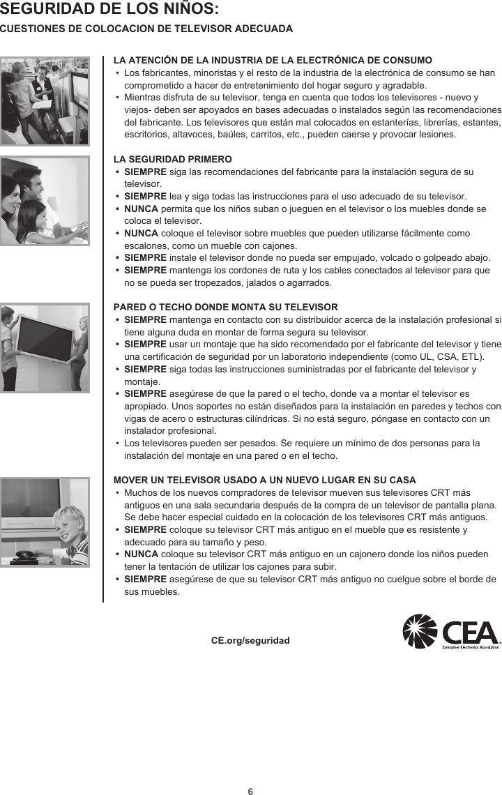 6SEGURIDAD DE LOS NIÑOS: CUESTIONES DE COLOCACION DE TELEVISOR ADECUADALA ATENCIÓN DE LA INDUSTRIA DE LA ELECTRÓNICA DE CONSUMO•  Los fabricantes, minoristas y el resto de la industria de la electrónica de consumo se han comprometido a hacer de entretenimiento del hogar seguro y agradable.•  Mientras disfruta de su televisor, tenga en cuenta que todos los televisores - nuevo y viejos- deben ser apoyados en bases adecuadas o instalados según las recomendaciones del fabricante. Los televisores que están mal colocados en estanterías, librerías, estantes, escritorios, altavoces, baúles, carritos, etc., pueden caerse y provocar lesiones.LA SEGURIDAD PRIMERO•  SIEMPRE siga las recomendaciones del fabricante para la instalación segura de su televisor.•  SIEMPRE lea y siga todas las instrucciones para el uso adecuado de su televisor.•  NUNCA permita que los niños suban o jueguen en el televisor o los muebles donde se coloca el televisor.•  NUNCA coloque el televisor sobre muebles que pueden utilizarse fácilmente como escalones, como un mueble con cajones.•  SIEMPRE instale el televisor donde no pueda ser empujado, volcado o golpeado abajo.•  SIEMPRE mantenga los cordones de ruta y los cables conectados al televisor para que no se pueda ser tropezados, jalados o agarrados. PARED O TECHO DONDE MONTA SU TELEVISOR•  SIEMPRE mantenga en contacto con su distribuidor acerca de la instalación profesional si tiene alguna duda en montar de forma segura su televisor.•  SIEMPRE usar un montaje que ha sido recomendado por el fabricante del televisor y tiene una certicación de seguridad por un laboratorio independiente (como UL, CSA, ETL).•  SIEMPRE siga todas las instrucciones suministradas por el fabricante del televisor y montaje.•  SIEMPRE asegúrese de que la pared o el techo, donde va a montar el televisor es apropiado. Unos soportes no están diseñados para la instalación en paredes y techos con vigas de acero o estructuras cilíndricas. Si no está seguro, póngase en contacto con un instalador profesional.•  Los televisores pueden ser pesados. Se requiere un mínimo de dos personas para la instalación del montaje en una pared o en el techo. MOVER UN TELEVISOR USADO A UN NUEVO LUGAR EN SU CASA•  Muchos de los nuevos compradores de televisor mueven sus televisores CRT más antiguos en una sala secundaria después de la compra de un televisor de pantalla plana. Se debe hacer especial cuidado en la colocación de los televisores CRT más antiguos.•  SIEMPRE coloque su televisor CRT más antiguo en el mueble que es resistente y adecuado para su tamaño y peso.•  NUNCA coloque su televisor CRT más antiguo en un cajonero donde los niños pueden tener la tentación de utilizar los cajones para subir.•  SIEMPRE asegúrese de que su televisor CRT más antiguo no cuelgue sobre el borde de sus muebles.  CE.org/seguridad