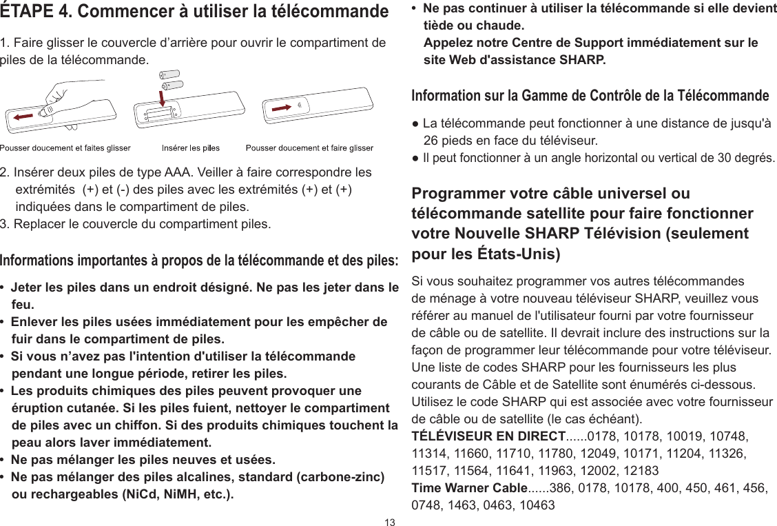 13ÉTAPE 4. Commencer à utiliser la télécommande1. Faire glisser le couvercle d’arrière pour ouvrir le compartiment de piles de la télécommande.2. Insérer deux piles de type AAA. Veiller à faire correspondre les extrémités  (+) et (-) des piles avec les extrémités (+) et (+) indiquées dans le compartiment de piles.3. Replacer le couvercle du compartiment piles.Informations importantes à propos de la télécommande et des piles:•  Jeter les piles dans un endroit désigné. Ne pas les jeter dans le feu.•  Enlever les piles usées immédiatement pour les empêcher de fuir dans le compartiment de piles.•  Si vous n’avez pas l&apos;intention d&apos;utiliser la télécommande pendant une longue période, retirer les piles.•  Les produits chimiques des piles peuvent provoquer une éruption cutanée. Si les piles fuient, nettoyer le compartiment de piles avec un chiffon. Si des produits chimiques touchent la peau alors laver immédiatement.•  Ne pas mélanger les piles neuves et usées.•  Ne pas mélanger des piles alcalines, standard (carbone-zinc) ou rechargeables (NiCd, NiMH, etc.).•  Ne pas continuer à utiliser la télécommande si elle devient tiède ou chaude.Appelez notre Centre de Support immédiatement sur le site Web d&apos;assistance SHARP.Information sur la Gamme de Contrôle de la Télécommande● La télécommande peut fonctionner à une distance de jusqu&apos;à 26 pieds en face du téléviseur.● Il peut fonctionner à un angle horizontal ou vertical de 30 degrés.Programmer votre câble universel ou télécommande satellite pour faire fonctionner votre Nouvelle SHARP Télévision (seulement pour les États-Unis)Si vous souhaitez programmer vos autres télécommandes de ménage à votre nouveau téléviseur SHARP, veuillez vous référer au manuel de l&apos;utilisateur fourni par votre fournisseur de câble ou de satellite. Il devrait inclure des instructions sur la façon de programmer leur télécommande pour votre téléviseur.Une liste de codes SHARP pour les fournisseurs les plus courants de Câble et de Satellite sont énumérés ci-dessous. Utilisez le code SHARP qui est associée avec votre fournisseur de câble ou de satellite (le cas échéant).TÉLÉVISEUR EN DIRECT......0178, 10178, 10019, 10748, 11314, 11660, 11710, 11780, 12049, 10171, 11204, 11326, 11517, 11564, 11641, 11963, 12002, 12183Time Warner Cable......386, 0178, 10178, 400, 450, 461, 456, 0748, 1463, 0463, 10463