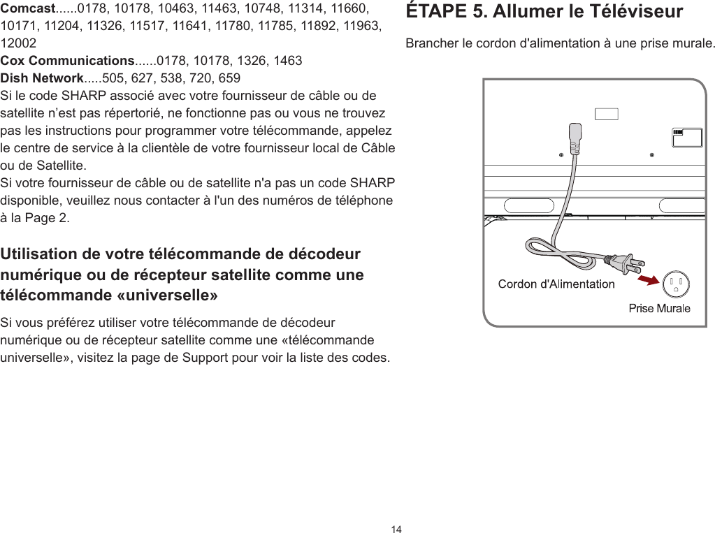 14ÉTAPE 5. Allumer le TéléviseurBrancher le cordon d&apos;alimentation à une prise murale.Comcast......0178, 10178, 10463, 11463, 10748, 11314, 11660, 10171, 11204, 11326, 11517, 11641, 11780, 11785, 11892, 11963, 12002Cox Communications......0178, 10178, 1326, 1463Dish Network.....505, 627, 538, 720, 659Si le code SHARP associé avec votre fournisseur de câble ou de satellite n’est pas répertorié, ne fonctionne pas ou vous ne trouvez pas les instructions pour programmer votre télécommande, appelez le centre de service à la clientèle de votre fournisseur local de Câble ou de Satellite.Si votre fournisseur de câble ou de satellite n&apos;a pas un code SHARP disponible, veuillez nous contacter à l&apos;un des numéros de téléphone à la Page 2.Utilisation de votre télécommande de décodeur numérique ou de récepteur satellite comme une télécommande «universelle»Si vous préférez utiliser votre télécommande de décodeur numérique ou de récepteur satellite comme une «télécommande universelle», visitez la page de Support pour voir la liste des codes.