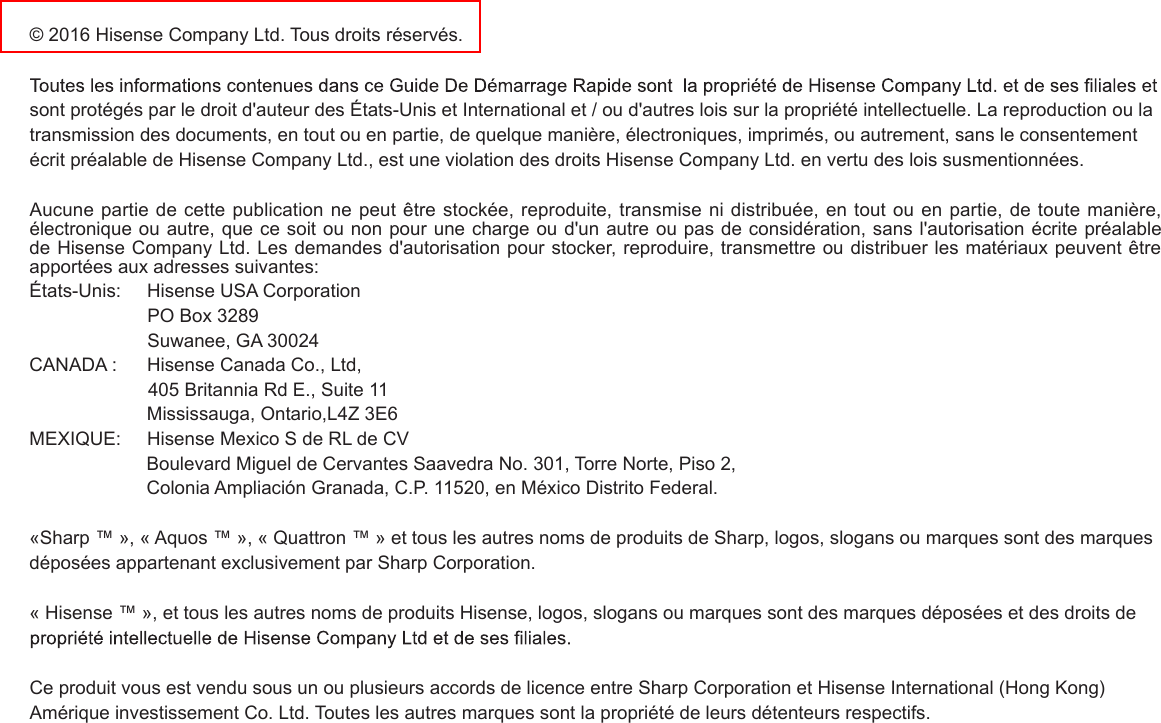 © 2016 Hisense Company Ltd. Tous droits réservés. sont protégés par le droit d&apos;auteur des États-Unis et International et / ou d&apos;autres lois sur la propriété intellectuelle. La reproduction ou la transmission des documents, en tout ou en partie, de quelque manière, électroniques, imprimés, ou autrement, sans le consentement écrit préalable de Hisense Company Ltd., est une violation des droits Hisense Company Ltd. en vertu des lois susmentionnées.  Aucune partie de cette publication ne peut être stockée, reproduite, transmise ni distribuée, en tout ou en partie, de toute manière, électronique ou autre, que ce soit ou non pour une charge ou d&apos;un autre ou pas de considération, sans l&apos;autorisation écrite préalable de Hisense Company Ltd. Les demandes d&apos;autorisation pour stocker, reproduire, transmettre ou distribuer les matériaux peuvent être apportées aux adresses suivantes:États-Unis:     Hisense USA Corporation                       PO Box 3289                       Suwanee, GA 30024CANADA :      Hisense Canada Co., Ltd,                       405 Britannia Rd E., Suite 11                       Mississauga, Ontario,L4Z 3E6MEXIQUE:     Hisense Mexico S de RL de CV                      Boulevard Miguel de Cervantes Saavedra No. 301, Torre Norte, Piso 2,                      Colonia Ampliación Granada, C.P. 11520, en México Distrito Federal.«Sharp ™ », « Aquos ™ », « Quattron ™ » et tous les autres noms de produits de Sharp, logos, slogans ou marques sont des marques déposées appartenant exclusivement par Sharp Corporation.« Hisense ™ », et tous les autres noms de produits Hisense, logos, slogans ou marques sont des marques déposées et des droits de Ce produit vous est vendu sous un ou plusieurs accords de licence entre Sharp Corporation et Hisense International (Hong Kong) Amérique investissement Co. Ltd. Toutes les autres marques sont la propriété de leurs détenteurs respectifs.