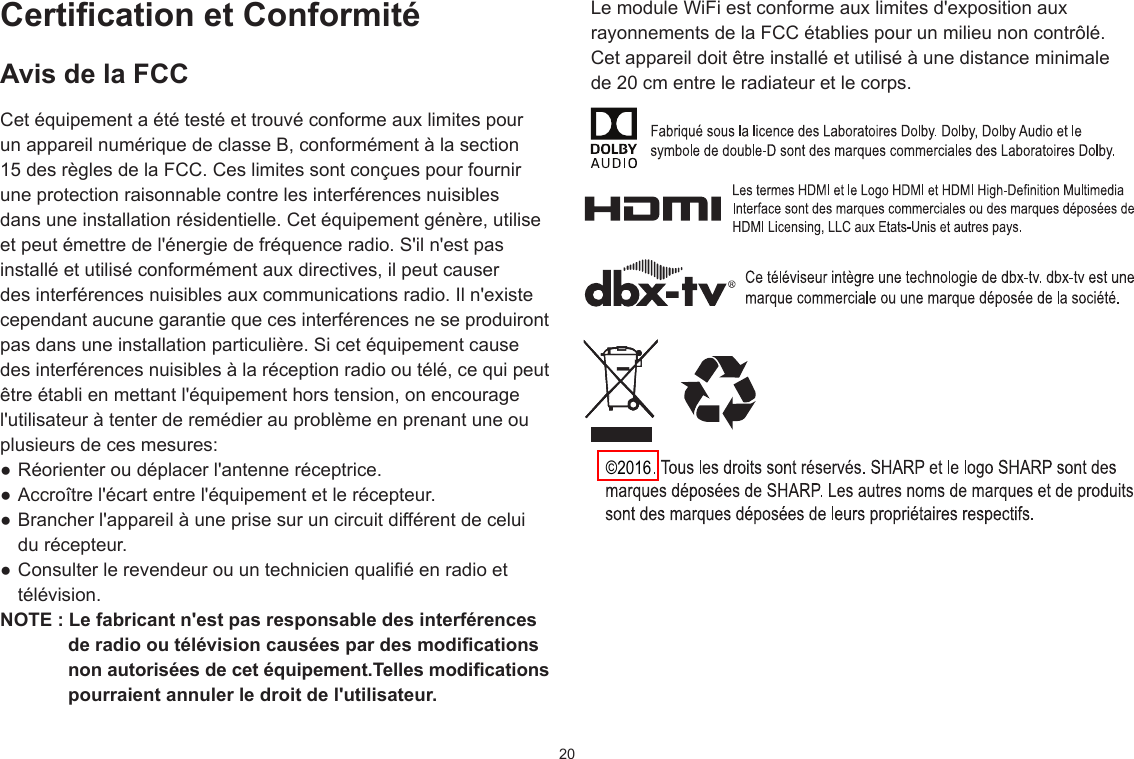 20Certication et ConformitéAvis de la FCCCet équipement a été testé et trouvé conforme aux limites pour un appareil numérique de classe B, conformément à la section 15 des règles de la FCC. Ces limites sont conçues pour fournir une protection raisonnable contre les interférences nuisibles dans une installation résidentielle. Cet équipement génère, utilise et peut émettre de l&apos;énergie de fréquence radio. S&apos;il n&apos;est pas installé et utilisé conformément aux directives, il peut causer des interférences nuisibles aux communications radio. Il n&apos;existe cependant aucune garantie que ces interférences ne se produiront pas dans une installation particulière. Si cet équipement cause des interférences nuisibles à la réception radio ou télé, ce qui peut être établi en mettant l&apos;équipement hors tension, on encourage l&apos;utilisateur à tenter de remédier au problème en prenant une ou plusieurs de ces mesures: ● Réorienter ou déplacer l&apos;antenne réceptrice.● Accroître l&apos;écart entre l&apos;équipement et le récepteur.● Brancher l&apos;appareil à une prise sur un circuit différent de celuidu récepteur.● Consulter le revendeur ou un technicien qualié en radio ettélévision.NOTE : Le fabricant n&apos;est pas responsable des interférences de radio ou télévision causées par des modications non autorisées de cet équipement.Telles modications pourraient annuler le droit de l&apos;utilisateur.Le module WiFi est conforme aux limites d&apos;exposition aux rayonnements de la FCC établies pour un milieu non contrôlé. Cet appareil doit être installé et utilisé à une distance minimale de 20 cm entre le radiateur et le corps.©2016