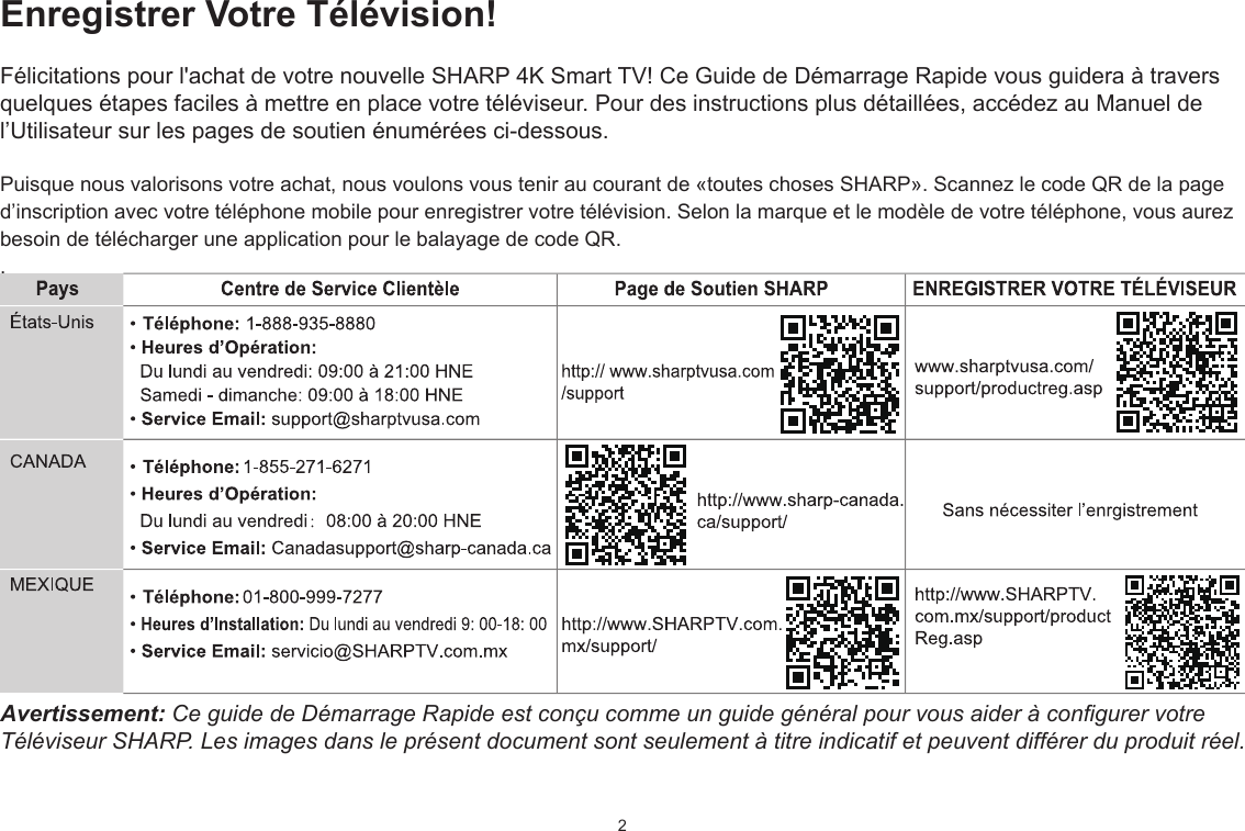 2Enregistrer Votre Télévision!Félicitations pour l&apos;achat de votre nouvelle SHARP 4K Smart TV! Ce Guide de Démarrage Rapide vous guidera à travers quelques étapes faciles à mettre en place votre téléviseur. Pour des instructions plus détaillées, accédez au Manuel de l’Utilisateur sur les pages de soutien énumérées ci-dessous.Puisque nous valorisons votre achat, nous voulons vous tenir au courant de «toutes choses SHARP». Scannez le code QR de la page d’inscription avec votre téléphone mobile pour enregistrer votre télévision. Selon la marque et le modèle de votre téléphone, vous aurez besoin de télécharger une application pour le balayage de code QR..Avertissement: Ce guide de Démarrage Rapide est conçu comme un guide général pour vous aider à congurer votre Téléviseur SHARP. Les images dans le présent document sont seulement à titre indicatif et peuvent différer du produit réel.