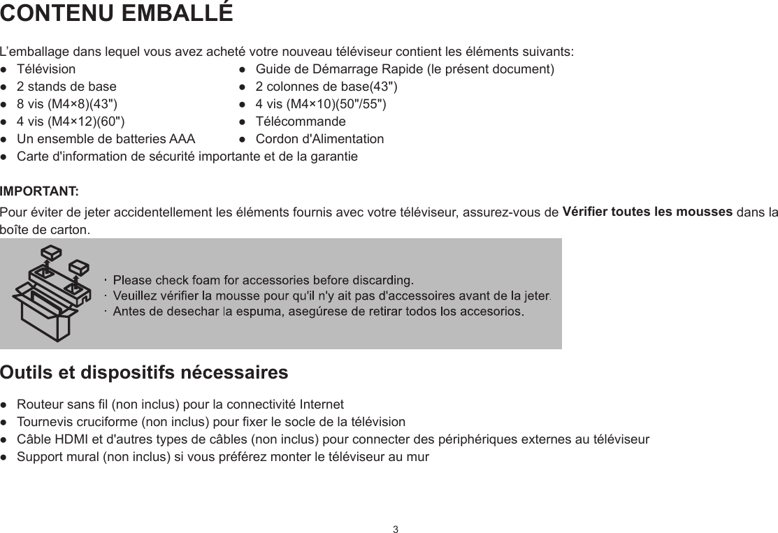 3CONTENU EMBALLÉL’emballage dans lequel vous avez acheté votre nouveau téléviseur contient les éléments suivants:●  Télévision  ●  Guide de Démarrage Rapide (le présent document)●  2 stands de base  ●  2 colonnes de base(43&quot;)●  8 vis (M4×8)(43&quot;)  ●  4 vis (M4×10)(50&quot;/55&quot;)●  4 vis (M4×12)(60&quot;)  ●  Télécommande●  Un ensemble de batteries AAA  ●  Cordon d&apos;Alimentation●  Carte d&apos;information de sécurité importante et de la garantieIMPORTANT:Pour éviter de jeter accidentellement les éléments fournis avec votre téléviseur, assurez-vous de Vérier toutes les mousses dans la boîte de carton. Outils et dispositifs nécessaires●  Routeur sans fil (non inclus) pour la connectivité Internet●  Tournevis cruciforme (non inclus) pour fixer le socle de la télévision●  Câble HDMI et d&apos;autres types de câbles (non inclus) pour connecter des périphériques externes au téléviseur●  Support mural (non inclus) si vous préférez monter le téléviseur au mur