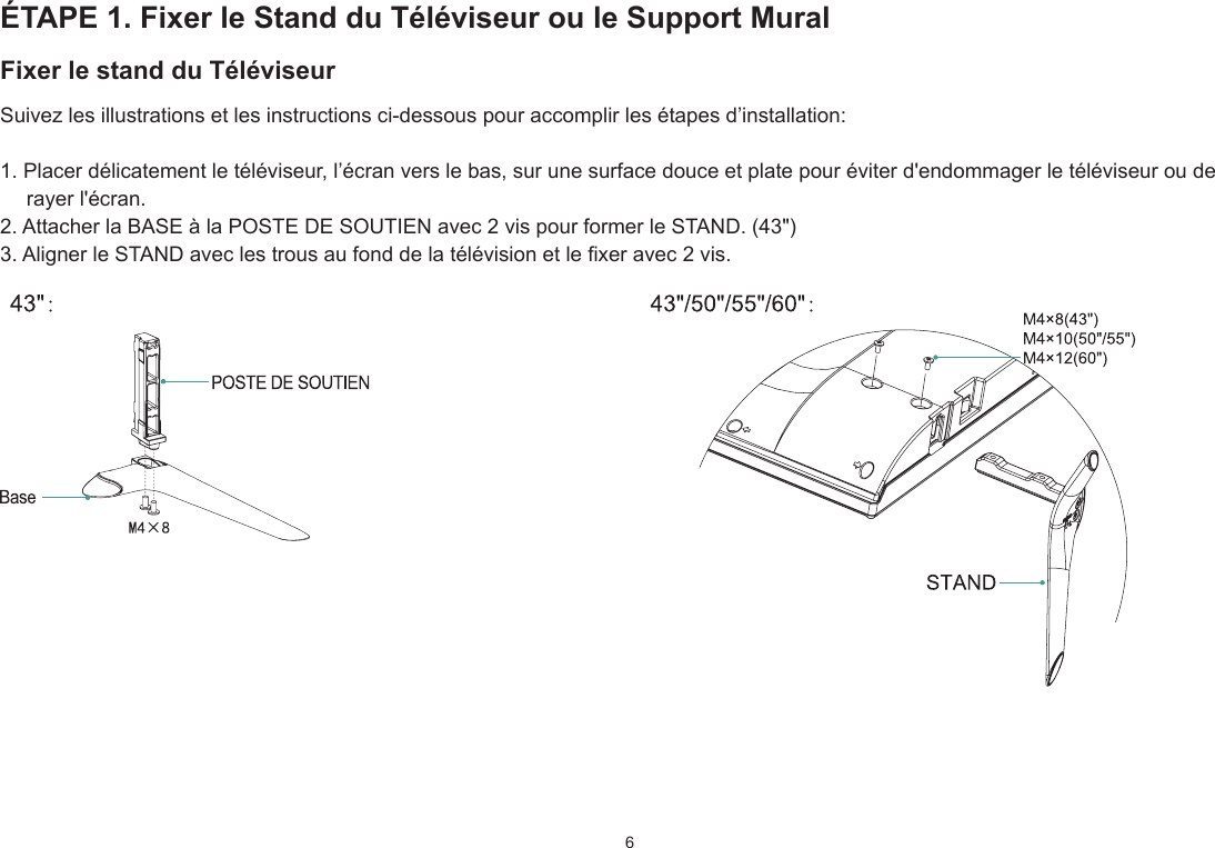 6ÉTAPE 1. Fixer le Stand du Téléviseur ou le Support MuralFixer le stand du TéléviseurSuivez les illustrations et les instructions ci-dessous pour accomplir les étapes d’installation:1. Placer délicatement le téléviseur, l’écran vers le bas, sur une surface douce et plate pour éviter d&apos;endommager le téléviseur ou de rayer l&apos;écran.2. Attacher la BASE à la POSTE DE SOUTIEN avec 2 vis pour former le STAND. (43&quot;)3. Aligner le STAND avec les trous au fond de la télévision et le xer avec 2 vis.