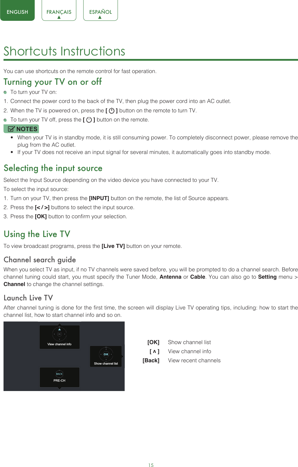 15ENGLISH FRANÇAIS ESPAÑOLShortcuts Instructions You can use shortcuts on the remote control for fast operation. Turning your TV on or off  To turn your TV on:1.  Connect the power cord to the back of the TV, then plug the power cord into an AC outlet.2.  When the TV is powered on, press the [   ] button on the remote to turn TV.  To turn your TV off, press the [   ] button on the remote.NOTES• When your TV is in standby mode, it is still consuming power. To completely disconnect power, please remove the  plug from the AC outlet.• If your TV does not receive an input signal for several minutes, it automatically goes into standby mode.Selecting the input sourceSelect the Input Source depending on the video device you have connected to your TV.To select the input source:1.  Turn on your TV, then press the [INPUT] button on the remote, the list of Source appears.2.  Press the [&lt; / &gt;] buttons to select the input source.3.  Press the [OK] button to confirm your selection.Using the Live TVTo view broadcast programs, press the [Live TV] button on your remote.Channel search guideWhen you select TV as input, if no TV channels were saved before, you will be prompted to do a channel search. Before channel tuning could start, you must specify the Tuner Mode, Antenna or Cable. You can also go to Setting menu &gt; Channel to change the channel settings.Launch Live TVAfter channel tuning is done for the first time, the screen will display Live TV operating tips, including: how to start the channel list, how to start channel info and so on.  [OK]   Show channel list [ v ]   View channel info [Back]   View recent channelsView channel infoPRE-CHShow channel list
