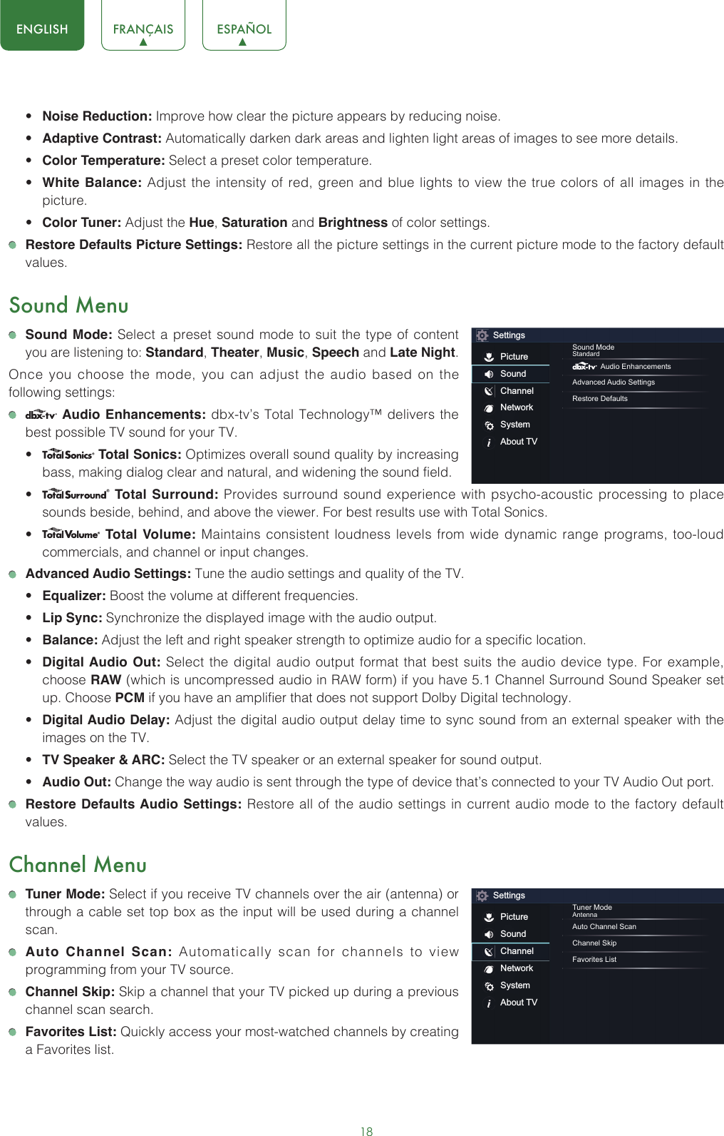 18ENGLISH FRANÇAIS ESPAÑOL• Noise Reduction: Improve how clear the picture appears by reducing noise.• Adaptive Contrast: Automatically darken dark areas and lighten light areas of images to see more details.• Color Temperature: Select a preset color temperature.• White Balance: Adjust the intensity of red, green and blue lights to view the true colors of all images in the picture.• Color Tuner: Adjust the Hue, Saturation and Brightness of color settings. Restore Defaults Picture Settings: Restore all the picture settings in the current picture mode to the factory default values.Sound Menu Sound Mode: Select a preset sound mode to suit the type of content you are listening to: Standard, Theater, Music, Speech and Late Night.Once you choose the mode, you can adjust the audio based on the following settings:   Audio Enhancements: dbx-tv’s Total Technology™ delivers the best possible TV sound for your TV.•  Total Sonics: Optimizes overall sound quality by increasing bass, making dialog clear and natural, and widening the sound field. •  Total Surround: Provides surround sound experience with psycho-acoustic processing to place sounds beside, behind, and above the viewer. For best results use with Total Sonics. •  Total Volume: Maintains consistent loudness levels from wide dynamic range programs, too-loud commercials, and channel or input changes.  Advanced Audio Settings: Tune the audio settings and quality of the TV.• Equalizer: Boost the volume at different frequencies.• Lip Sync: Synchronize the displayed image with the audio output.• Balance: Adjust the left and right speaker strength to optimize audio for a specific location.• Digital Audio Out: Select the digital audio output format that best suits the audio device type. For example, choose RAW (which is uncompressed audio in RAW form) if you have 5.1 Channel Surround Sound Speaker set up. Choose PCM if you have an amplifier that does not support Dolby Digital technology.• Digital Audio Delay: Adjust the digital audio output delay time to sync sound from an external speaker with the images on the TV.• TV Speaker &amp; ARC: Select the TV speaker or an external speaker for sound output.• Audio Out: Change the way audio is sent through the type of device that’s connected to your TV Audio Out port.  Restore Defaults Audio Settings: Restore all of the audio settings in current audio mode to the factory default values.Channel Menu Tuner Mode: Select if you receive TV channels over the air (antenna) or through a cable set top box as the input will be used during a channel scan. Auto Channel Scan: Automatically scan for channels to view programming from your TV source. Channel Skip: Skip a channel that your TV picked up during a previous channel scan search. Favorites List: Quickly access your most-watched channels by creating a Favorites list.SettingsPictureSoundChannelNetworkSystemAbout TVSound ModeStandard Audio EnhancementsAdvanced Audio SettingsRestore DefaultsSettingsPictureSoundChannelNetworkSystemAbout TVTuner ModeAntennaAuto Channel ScanChannel SkipFavorites List