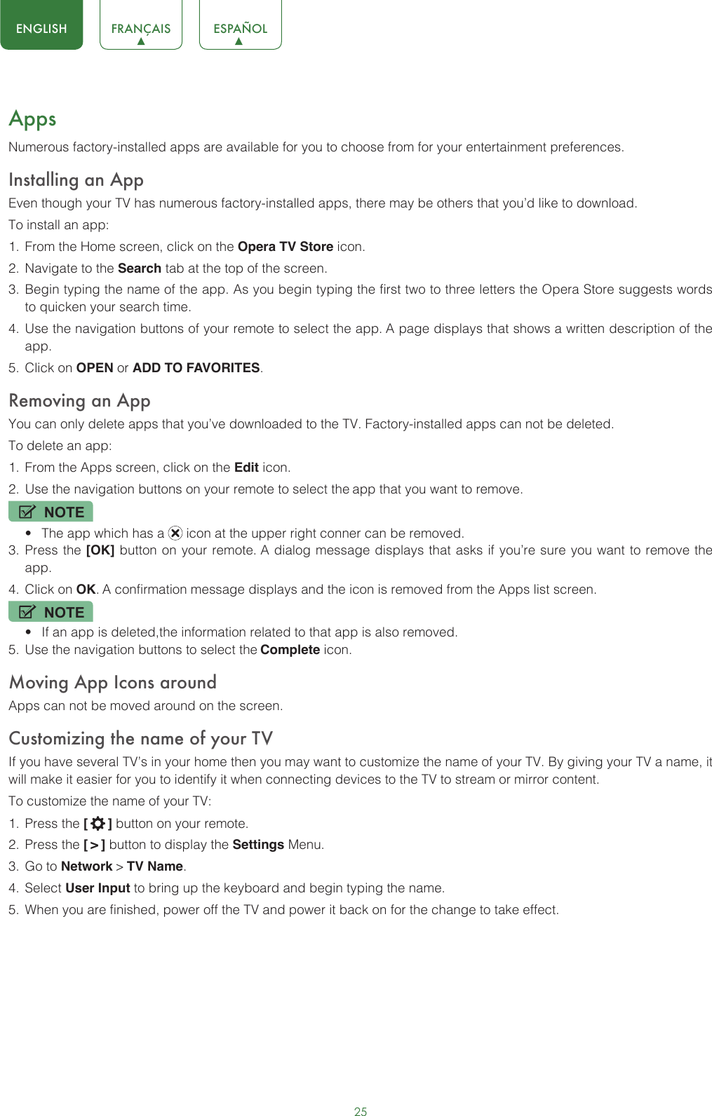 25ENGLISH FRANÇAIS ESPAÑOLAppsNumerous factory-installed apps are available for you to choose from for your entertainment preferences.Installing an AppEven though your TV has numerous factory-installed apps, there may be others that you’d like to download.To install an app:1.  From the Home screen, click on the Opera TV Store icon.2.  Navigate to the Search tab at the top of the screen.3.  Begin typing the name of the app. As you begin typing the first two to three letters the Opera Store suggests words to quicken your search time.4.  Use the navigation buttons of your remote to select the app. A page displays that shows a written description of the app.5.  Click on OPEN or ADD TO FAVORITES.Removing an AppYou can only delete apps that you’ve downloaded to the TV. Factory-installed apps can not be deleted.To delete an app:1.  From the Apps screen, click on the Edit icon.2.  Use the navigation buttons on your remote to select the app that you want to remove. NOTE• The app which has a   icon at the upper right conner can be removed.3.  Press the [OK] button on your remote. A dialog message displays that asks if you’re sure you want to remove the app.4.  Click on OK. A confirmation message displays and the icon is removed from the Apps list screen.NOTE• If an app is deleted,the information related to that app is also removed.5.  Use the navigation buttons to select the Complete icon.Moving App Icons aroundApps can not be moved around on the screen.Customizing the name of your TVIf you have several TV’s in your home then you may want to customize the name of your TV. By giving your TV a name, it will make it easier for you to identify it when connecting devices to the TV to stream or mirror content.To customize the name of your TV: 1.  Press the [  ] button on your remote.2.  Press the [ &gt; ] button to display the Settings Menu.3.  Go to Network &gt; TV Name.4.  Select User Input to bring up the keyboard and begin typing the name.5.  When you are finished, power off the TV and power it back on for the change to take effect. 