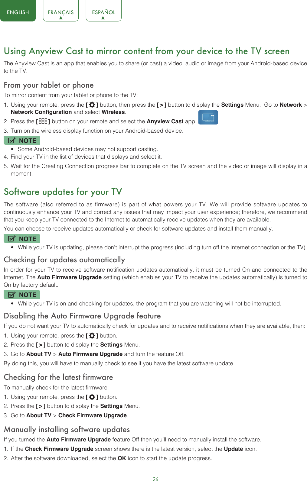 26ENGLISH FRANÇAIS ESPAÑOLUsing Anyview Cast to mirror content from your device to the TV screenThe Anyview Cast is an app that enables you to share (or cast) a video, audio or image from your Android-based device to the TV.From your tablet or phoneTo mirror content from your tablet or phone to the TV:1.  Using your remote, press the [  ] button, then press the [ &gt; ] button to display the Settings Menu.  Go to Network &gt; Network Configuration and select Wireless.2.  Press the [  ] button on your remote and select the Anyview Cast app. 3.  Turn on the wireless display function on your Android-based device.NOTE• Some Android-based devices may not support casting.4.  Find your TV in the list of devices that displays and select it.5.  Wait for the Creating Connection progress bar to complete on the TV screen and the video or image will display in a moment.Software updates for your TVThe software (also referred to as firmware) is part of what powers your TV. We will provide software updates to continuously enhance your TV and correct any issues that may impact your user experience; therefore, we recommend that you keep your TV connected to the Internet to automatically receive updates when they are available.You can choose to receive updates automatically or check for software updates and install them manually.NOTE• While your TV is updating, please don’t interrupt the progress (including turn off the Internet connection or the TV).Checking for updates automaticallyIn order for your TV to receive software notification updates automatically, it must be turned On and connected to the Internet. The Auto Firmware Upgrade setting (which enables your TV to receive the updates automatically) is turned to On by factory default. NOTE• While your TV is on and checking for updates, the program that you are watching will not be interrupted.Disabling the Auto Firmware Upgrade featureIf you do not want your TV to automatically check for updates and to receive notifications when they are available, then:1.  Using your remote, press the [  ] button.2.  Press the [ &gt; ] button to display the Settings Menu.3.  Go to About TV &gt; Auto Firmware Upgrade and turn the feature Off.By doing this, you will have to manually check to see if you have the latest software update.Checking for the latest firmwareTo manually check for the latest firmware:1.  Using your remote, press the [  ] button.2.  Press the [ &gt; ] button to display the Settings Menu.3.  Go to About TV &gt; Check Firmware Upgrade.Manually installing software updatesIf you turned the Auto Firmware Upgrade feature Off then you’ll need to manually install the software.1.  If the Check Firmware Upgrade screen shows there is the latest version, select the Update icon.2.  After the software downloaded, select the OK icon to start the update progress.
