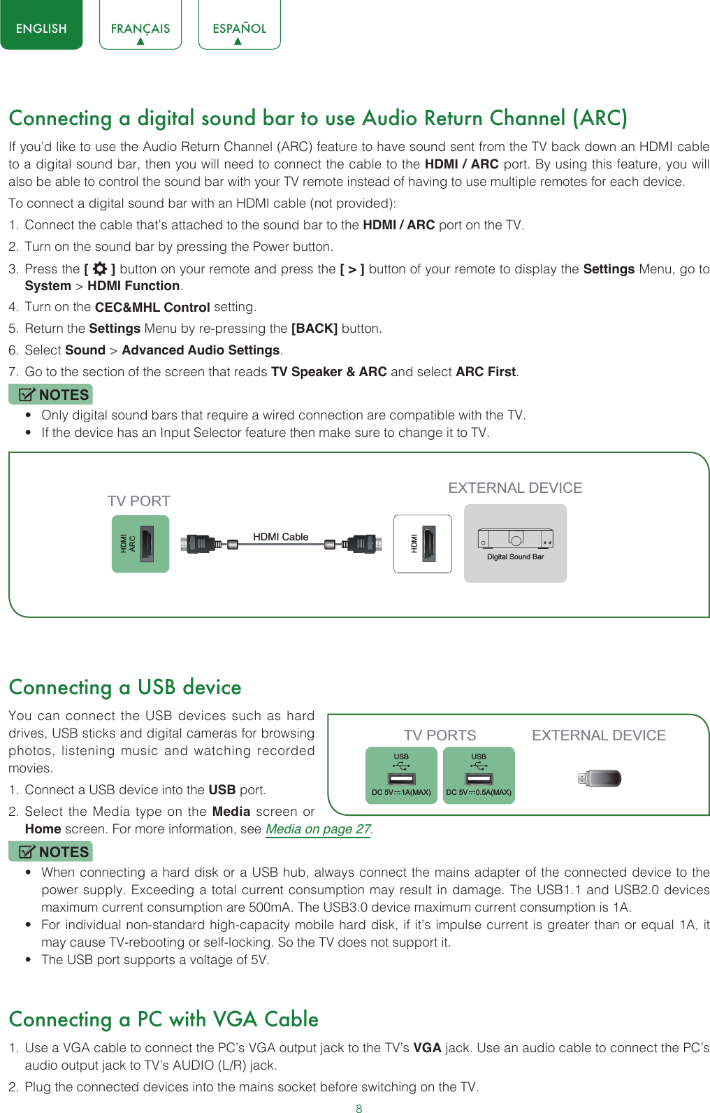 8ENGLISH FRANÇAIS ESPAÑOLConnecting a digital sound bar to use Audio Return Channel (ARC)If you’d like to use the Audio Return Channel (ARC) feature to have sound sent from the TV back down an HDMI cable to a digital sound bar, then you will need to connect the cable to the HDMI / ARC port. By using this feature, you will also be able to control the sound bar with your TV remote instead of having to use multiple remotes for each device. To connect a digital sound bar with an HDMI cable (not provided):1.  Connect the cable that’s attached to the sound bar to the HDMI / ARC port on the TV.2.  Turn on the sound bar by pressing the Power button.3.  Press the [   ] button on your remote and press the [ &gt; ] button of your remote to display the Settings Menu, go to System &gt; HDMI Function.4.  Turn on the CEC&amp;MHL Control setting.5.  Return the Settings Menu by re-pressing the [BACK] button.6.  Select Sound &gt; Advanced Audio Settings.7.  Go to the section of the screen that reads TV Speaker &amp; ARC and select ARC First.NOTES• Only digital sound bars that require a wired connection are compatible with the TV.• If the device has an Input Selector feature then make sure to change it to TV.Connecting a USB deviceYou can connect the USB devices such as hard drives, USB sticks and digital cameras for browsing photos, listening music and watching recorded movies.1.  Connect a USB device into the USB port.2.  Select the Media type on the Media screen or Home screen. For more information, see Media on page 27. NOTES• When connecting a hard disk or a USB hub, always connect the mains adapter of the connected device to the power supply. Exceeding a total current consumption may result in damage. The USB1.1 and USB2.0 devices maximum current consumption are 500mA. The USB3.0 device maximum current consumption is 1A.• For individual non-standard high-capacity mobile hard disk, if it’s impulse current is greater than or equal 1A, it may cause TV-rebooting or self-locking. So the TV does not support it.• The USB port supports a voltage of 5V.Connecting a PC with VGA Cable1.  Use a VGA cable to connect the PC’s VGA output jack to the TV’s VGA jack. Use an audio cable to connect the PC’s audio output jack to TV’s AUDIO (L/R) jack. 2.  Plug the connected devices into the mains socket before switching on the TV. HDMIARCHDMIEXTERNAL DEVICETV PORTHDMI Cable Digital Sound BarTV PORTS EXTERNAL DEVICEUSBDC 5V   1A(MAX)USBDC 5V   0.5A(MAX)