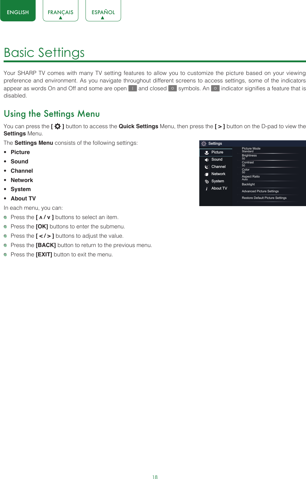 18ENGLISH FRANÇAIS ESPAÑOLBasic Settings Your SHARP TV comes with many TV setting features to allow you to customize the picture based on your viewing preference and environment. As you navigate throughout different screens to access settings, some of the indicators appear as words On and Off and some are open   and closed   symbols. An   indicator signifies a feature that is disabled.Using the Settings MenuYou can press the [   ] button to access the Quick Settings Menu, then press the [ &gt; ] button on the D-pad to view the Settings Menu. The Settings Menu consists of the following settings: • Picture• Sound• Channel• Network• System• About TVIn each menu, you can:  Press the [ v / v ] buttons to select an item.   Press the [OK] buttons to enter the submenu.   Press the [ &lt; / &gt; ] buttons to adjust the value.  Press the [BACK] button to return to the previous menu.  Press the [EXIT] button to exit the menu.SettingsPictureSoundChannelNetworkSystemAbout TVPicture ModeStandardBrightness50Contrast50Color50Aspect RatioAutoBacklightAdvanced Picture SettingsRestore Default Picture Settings