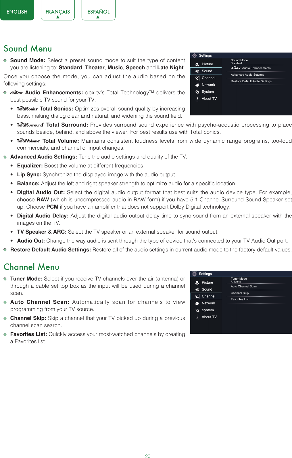 20ENGLISH FRANÇAIS ESPAÑOLSound Menu Sound Mode: Select a preset sound mode to suit the type of content you are listening to: Standard, Theater, Music, Speech and Late Night.Once you choose the mode, you can adjust the audio based on the following settings:   Audio Enhancements: dbx-tv’s Total Technology™ delivers the best possible TV sound for your TV.•  Total Sonics: Optimizes overall sound quality by increasing bass, making dialog clear and natural, and widening the sound field. •  Total Surround: Provides surround sound experience with psycho-acoustic processing to place sounds beside, behind, and above the viewer. For best results use with Total Sonics. •  Total Volume: Maintains consistent loudness levels from wide dynamic range programs, too-loud commercials, and channel or input changes.  Advanced Audio Settings: Tune the audio settings and quality of the TV.• Equalizer: Boost the volume at different frequencies.• Lip Sync: Synchronize the displayed image with the audio output.• Balance: Adjust the left and right speaker strength to optimize audio for a specific location.• Digital Audio Out: Select the digital audio output format that best suits the audio device type. For example, choose RAW (which is uncompressed audio in RAW form) if you have 5.1 Channel Surround Sound Speaker set up. Choose PCM if you have an amplifier that does not support Dolby Digital technology.• Digital Audio Delay: Adjust the digital audio output delay time to sync sound from an external speaker with the images on the TV.• TV Speaker &amp; ARC: Select the TV speaker or an external speaker for sound output.• Audio Out: Change the way audio is sent through the type of device that’s connected to your TV Audio Out port.  Restore Default Audio Settings: Restore all of the audio settings in current audio mode to the factory default values.Channel Menu Tuner Mode: Select if you receive TV channels over the air (antenna) or through a cable set top box as the input will be used during a channel scan. Auto Channel Scan: Automatically scan for channels to view programming from your TV source. Channel Skip: Skip a channel that your TV picked up during a previous channel scan search. Favorites List: Quickly access your most-watched channels by creating a Favorites list.SettingsPictureSoundChannelNetworkSystemAbout TVSound ModeStandard Audio EnhancementsAdvanced Audio SettingsRestore Default Audio SettingsSettingsPictureSoundChannelNetworkSystemAbout TVTuner ModeAntennaAuto Channel ScanChannel SkipFavorites List