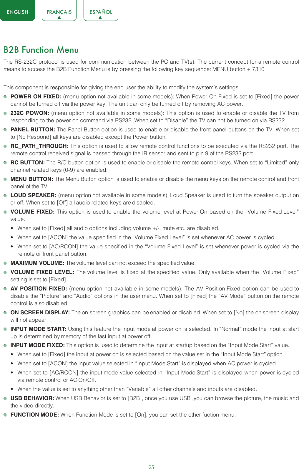 25ENGLISH FRANÇAIS ESPAÑOLB2B Function MenuThe RS-232C protocol is used for communication between the PC and TV(s). The current concept for a remote control means to access the B2B Function Menu is by pressing the following key sequence: MENU button + 7310. This component is responsible for giving the end user the ability to modify the system’s settings.  POWER ON FIXED: (menu option not available in some models): When Power On Fixed is set to [Fixed] the power cannot be turned off via the power key. The unit can only be turned off by removing AC power. 232C POWON: (menu option not available in some models): This option is used to enable or disable the TV from responding to the power on command via RS232. When set to “Disable” the TV can not be turned on via RS232. PANEL BUTTON: The Panel Button option is used to enable or disable the front panel buttons on the TV. When set to [No Respond] all keys are disabled except the Power button. RC_PATH_THROUGH: This option is used to allow remote control functions to be executed via the RS232 port. The remote control received signal is passed through the IR sensor and sent to pin 9 of the RS232 port. RC BUTTON: The R/C button option is used to enable or disable the remote control keys. When set to “Limited” only channel related keys (0-9) are enabled. MENU BUTTON: The Menu Button option is used to enable or disable the menu keys on the remote control and front panel of the TV. LOUD SPEAKER: (menu option not available in some models): Loud Speaker is used to turn the speaker output on or off. When set to [Off] all audio related keys are disabled. VOLUME FIXED: This option is used to enable the volume level at Power On based on the “Volume Fixed Level” value.• When set to [Fixed] all audio options including volume +/-, mute etc. are disabled.• When set to [ACON] the value specified in the “Volume Fixed Level” is set whenever AC power is cycled.• When set to [AC/RCON] the value specified in the “Volume Fixed Level” is set whenever power is cycled via the remote or front panel button. MAXIMUM VOLUME: The volume level can not exceed the specified value. VOLUME FIXED LEVEL: The volume level is fixed at the specified value. Only available when the “Volume Fixed” setting is set to [Fixed]. AV POSITION FIXED: (menu option not available in some models): The AV Position Fixed option can be used to disable the “Picture” and “Audio” options in the user menu. When set to [Fixed] the “AV Mode” button on the remote control is also disabled. ON SCREEN DISPLAY: The on screen graphics can be enabled or disabled. When set to [No] the on screen display will not appear. INPUT MODE START: Using this feature the input mode at power on is selected. In “Normal” mode the input at start up is determined by memory of the last input at power off. INPUT MODE FIXED: This option is used to determine the input at startup based on the “Input Mode Start” value.• When set to [Fixed] the input at power on is selected based on the value set in the “Input Mode Start” option.• When set to [ACON] the input value selected in “Input Mode Start” is displayed when AC power is cycled.• When set to [AC/RCON] the input mode value selected in “Input Mode Start” is displayed when power is cycled via remote control or AC On/Off.• When the value is set to anything other than “Variable” all other channels and inputs are disabled. USB BEHAVIOR: When USB Behavior is set to [B2B], once you use USB ,you can browse the picture, the music and the video directly. FUNCTION MODE: When Function Mode is set to [On], you can set the other fuction menu.