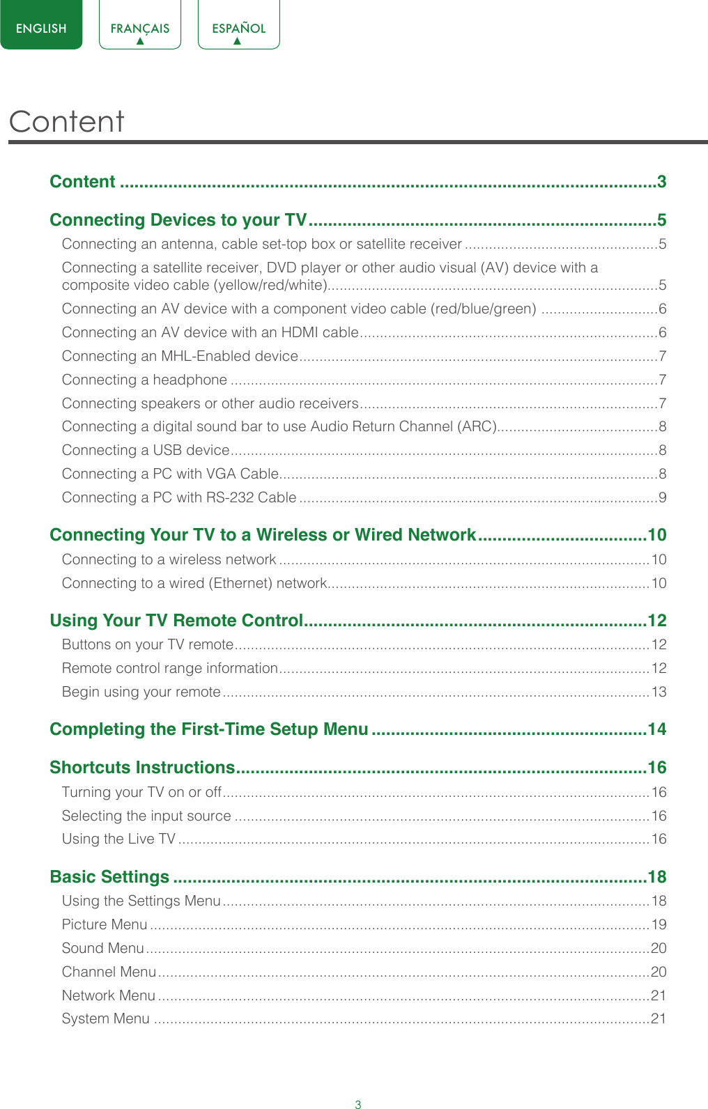 3ENGLISH FRANÇAIS ESPAÑOLContent Content ...............................................................................................................3Connecting Devices to your TV ........................................................................5Connecting an antenna, cable set-top box or satellite receiver ................................................5Connecting a satellite receiver, DVD player or other audio visual (AV) device with a composite video cable (yellow/red/white)..................................................................................5Connecting an AV device with a component video cable (red/blue/green)  ............................. 6Connecting an AV device with an HDMI cable .......................................................................... 6Connecting an MHL-Enabled device ......................................................................................... 7Connecting a headphone ..........................................................................................................7Connecting speakers or other audio receivers .......................................................................... 7Connecting a digital sound bar to use Audio Return Channel (ARC)........................................8Connecting a USB device .......................................................................................................... 8Connecting a PC with VGA Cable..............................................................................................8Connecting a PC with RS-232 Cable .........................................................................................9Connecting Your TV to a Wireless or Wired Network ...................................10Connecting to a wireless network ............................................................................................10Connecting to a wired (Ethernet) network................................................................................10Using Your TV Remote Control .......................................................................12Buttons on your TV remote ....................................................................................................... 12Remote control range information ............................................................................................ 12Begin using your remote ..........................................................................................................13Completing the First-Time Setup Menu .........................................................14Shortcuts Instructions .....................................................................................16Turning your TV on or off .......................................................................................................... 16Selecting the input source .......................................................................................................16Using the Live TV .....................................................................................................................16Basic Settings ..................................................................................................18Using the Settings Menu ..........................................................................................................18Picture Menu ............................................................................................................................19Sound Menu .............................................................................................................................20Channel Menu ..........................................................................................................................20Network Menu ..........................................................................................................................21System Menu ...........................................................................................................................21