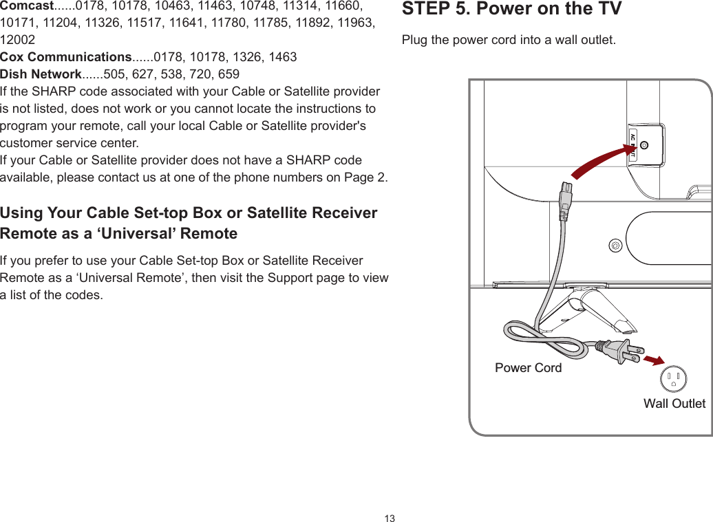 13STEP5.PowerontheTVPlug the power cord into a wall outlet.Power CordWall OutletComcast......0178, 10178, 10463, 11463, 10748, 11314, 11660, 10171, 11204, 11326, 11517, 11641, 11780, 11785, 11892, 11963, 12002CoxCommunications......0178, 10178, 1326, 1463DishNetwork......505, 627, 538, 720, 659If the SHARP code associated with your Cable or Satellite provider is not listed, does not work or you cannot locate the instructions to program your remote, call your local Cable or Satellite provider&apos;s customer service center.If your Cable or Satellite provider does not have a SHARP code available, please contact us at one of the phone numbers on Page 2.UsingYourCableSet-topBoxorSatelliteReceiverRemote as a ‘Universal’ RemoteIf you prefer to use your Cable Set-top Box or Satellite Receiver Remote as a ‘Universal Remote’, then visit the Support page to view a list of the codes.