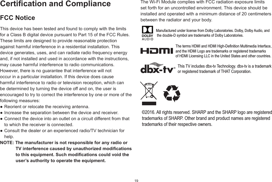 19CerticationandComplianceFCC NoticeThis device has been tested and found to comply with the limits for a Class B digital device pursuant to Part 15 of the FCC Rules. These limits are designed to provide reasonable protection against harmful interference in a residential installation. This device generates, uses, and can radiate radio frequency energy and, if not installed and used in accordance with the instructions, may cause harmful interference to radio communications.However, there is no guarantee that interference will not occur in a particular installation. If this device does cause harmful interference to radio or television reception, which can be determined by turning the device off and on, the user is encouraged to try to correct the interference by one or more of the following measures: ●Reorientorrelocatethereceivingantenna.●Increasetheseparationbetweenthedeviceandreceiver.●Connectthedeviceintoanoutletonacircuitdifferentfromthatto which the receiver is connected. ●Consultthedealeroranexperiencedradio/TVtechnicianforhelp.NOTE:ThemanufacturerisnotresponsibleforanyradioorTVinterferencecausedbyunauthorizedmodicationstothisequipment.Suchmodicationscouldvoidtheuser’sauthoritytooperatetheequipment.TheWi-FiModulecomplieswithFCCradiationexposurelimitsset forth for an uncontrolled environment. This device should be installed and operated with a minimum distance of 20 centimeters between the radiator and your body.Manufactured under license from Dolby Laboratories. Dolby, Dolby Audio, and the double-D symbol are trademarks of Dolby Laboratories.The terms HDMI and HDMI High-Definition Multimedia Interface, and the HDMI Logo are trademarks or registered trademarks of HDMI Licensing LLC in the United States and other countries.This TV includes dbx-tv Technology. dbx-tv is a trademark or registered trademark of THAT Corporation.©2016. All rights reserved. SHARP and the SHARP logo are registeredtrademarks of SHARP. Other brand and product names are registeredtrademarks of their respective owners.