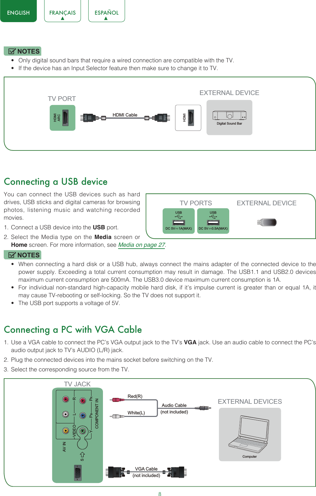 8ENGLISH FRANÇAIS ESPAÑOLNOTES• Only digital sound bars that require a wired connection are compatible with the TV.• If the device has an Input Selector feature then make sure to change it to TV.Connecting a USB deviceYou can connect the USB devices such as hard drives, USB sticks and digital cameras for browsing photos, listening music and watching recorded movies.1.  Connect a USB device into the USB port.2.  Select the Media type on the Media screen or Home screen. For more information, see Media on page 27. NOTES• When connecting a hard disk or a USB hub, always connect the mains adapter of the connected device to the power supply. Exceeding a total current consumption may result in damage. The USB1.1 and USB2.0 devices maximum current consumption are 500mA. The USB3.0 device maximum current consumption is 1A.• For individual non-standard high-capacity mobile hard disk, if it’s impulse current is greater than or equal 1A, it may cause TV-rebooting or self-locking. So the TV does not support it.• The USB port supports a voltage of 5V.Connecting a PC with VGA Cable1.  Use a VGA cable to connect the PC’s VGA output jack to the TV’s VGA jack. Use an audio cable to connect the PC’s audio output jack to TV’s AUDIO (L/R) jack. 2.  Plug the connected devices into the mains socket before switching on the TV. 3.  Select the corresponding source from the TV. EXTERNAL DEVICESComputerTV JACKAudio Cable (not included)VGA Cable (not included)AV INCOMPONENT INSVIDEOLYPBPRRWhite(L)Red(R)HDMIARCHDMIEXTERNAL DEVICETV PORTHDMI Cable Digital Sound BarTV PORTS EXTERNAL DEVICEUSBDC 5V   1A(MAX)USBDC 5V   0.5A(MAX)