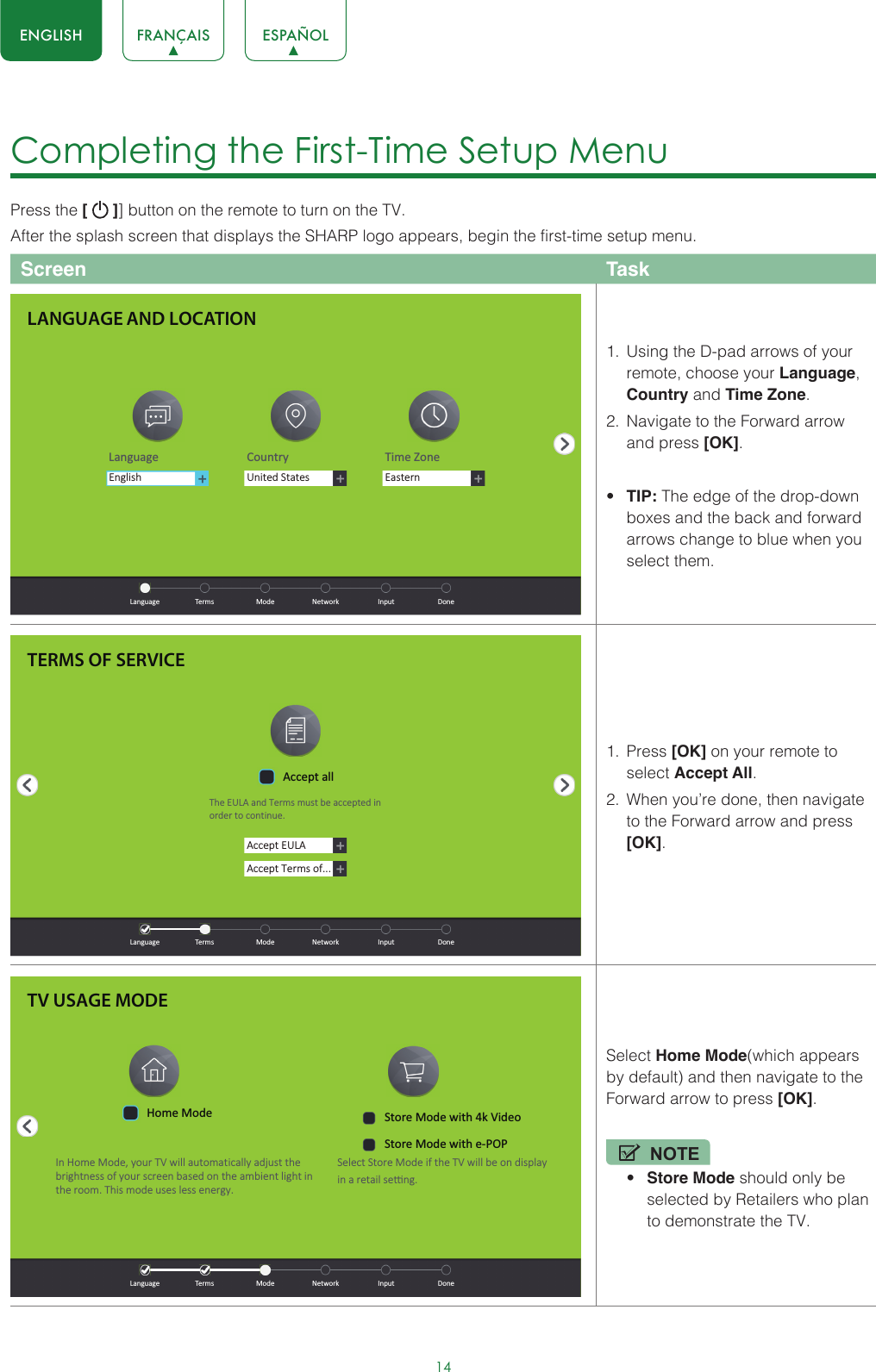 14ENGLISH FRANÇAIS ESPAÑOLCompleting the First-Time Setup Menu Press the [   ]] button on the remote to turn on the TV. After the splash screen that displays the SHARP logo appears, begin the first-time setup menu.Screen Task1.  Using the D-pad arrows of your remote, choose your Language, Country and Time Zone. 2.  Navigate to the Forward arrow and press [OK].• TIP: The edge of the drop-down boxes and the back and forward arrows change to blue when you select them.1.  Press [OK] on your remote to select Accept All. 2.  When you’re done, then navigate to the Forward arrow and press [OK]. Select Home Mode(which appears by default) and then navigate to the Forward arrow to press [OK].NOTE• Store Mode should only be selected by Retailers who plan to demonstrate the TV.LANGUAGE AND LOCATIONLanguage Country Time ZoneUnited StatesEasternEnglish  Language  Terms  Mode  Network  Input  DoneTERMS OF SERVICEAccept EULAAccept Terms of...Accept allThe EULA and Terms must be accepted in order to cont inue.  Language  Terms  Mode  Network  Input  DoneTV USAGE MODEIn Home Mode, your TV will automat ically adjust the brightness of your screen based on the ambient light in the room. This mode uses less energy.Select Store Mode if the TV will be on displayin a retail seƫng.  Language  Terms  Mode  Network  Input  DoneHome Mode Store Mode with 4k VideoStore Mode with e-POP