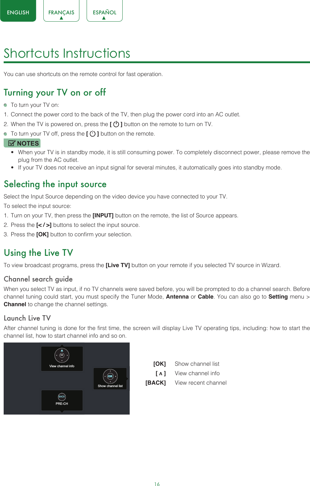 16ENGLISH FRANÇAIS ESPAÑOLShortcuts Instructions You can use shortcuts on the remote control for fast operation. Turning your TV on or off  To turn your TV on:1.  Connect the power cord to the back of the TV, then plug the power cord into an AC outlet.2.  When the TV is powered on, press the [   ] button on the remote to turn on TV.  To turn your TV off, press the [   ] button on the remote.NOTES• When your TV is in standby mode, it is still consuming power. To completely disconnect power, please remove the  plug from the AC outlet.• If your TV does not receive an input signal for several minutes, it automatically goes into standby mode.Selecting the input sourceSelect the Input Source depending on the video device you have connected to your TV.To select the input source:1.  Turn on your TV, then press the [INPUT] button on the remote, the list of Source appears.2.  Press the [&lt; / &gt;] buttons to select the input source.3.  Press the [OK] button to confirm your selection.Using the Live TVTo view broadcast programs, press the [Live TV] button on your remote if you selected TV source in Wizard. Channel search guideWhen you select TV as input, if no TV channels were saved before, you will be prompted to do a channel search. Before channel tuning could start, you must specify the Tuner Mode, Antenna or Cable. You can also go to Setting menu &gt; Channel to change the channel settings.Launch Live TVAfter channel tuning is done for the first time, the screen will display Live TV operating tips, including: how to start the channel list, how to start channel info and so on.  [OK]   Show channel list [ v ]   View channel info [BACK]   View recent channelView channel infoPRE-CHShow channel listOKOKBACK