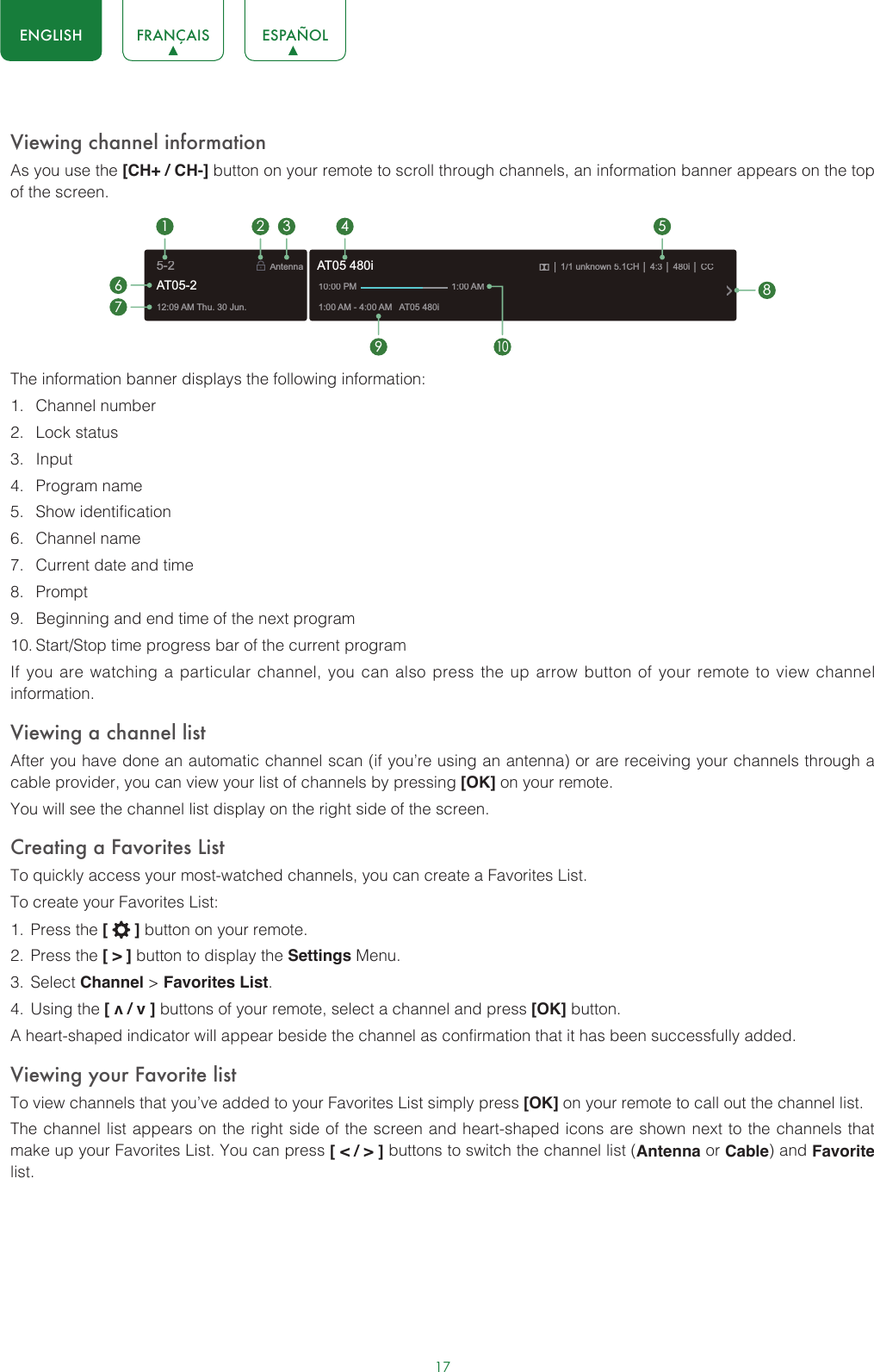 17ENGLISH FRANÇAIS ESPAÑOLViewing channel informationAs you use the [CH+ / CH-] button on your remote to scroll through channels, an information banner appears on the top of the screen.The information banner displays the following information:1.  Channel number2.  Lock status3.  Input4.  Program name5.  Show identification6.  Channel name7.  Current date and time8.  Prompt9.  Beginning and end time of the next program10. Start/Stop time progress bar of the current programIf you are watching a particular channel, you can also press the up arrow button of your remote to view channel information.Viewing a channel listAfter you have done an automatic channel scan (if you’re using an antenna) or are receiving your channels through a cable provider, you can view your list of channels by pressing [OK] on your remote.You will see the channel list display on the right side of the screen.Creating a Favorites ListTo quickly access your most-watched channels, you can create a Favorites List.To create your Favorites List:1.  Press the [   ] button on your remote.2.  Press the [ &gt; ] button to display the Settings Menu.3.  Select Channel &gt; Favorites List.4.  Using the [ v / v ] buttons of your remote, select a channel and press [OK] button.A heart-shaped indicator will appear beside the channel as confirmation that it has been successfully added.Viewing your Favorite listTo view channels that you’ve added to your Favorites List simply press [OK] on your remote to call out the channel list.The channel list appears on the right side of the screen and heart-shaped icons are shown next to the channels that make up your Favorites List. You can press [ &lt; / &gt; ] buttons to switch the channel list (Antenna or Cable) and Favorite list.12:09 AM Thu. 30 Jun.Antenna│ 1/1 unknown 5.1CH│ 4:3│ 480i │ CC1:00 AM - 4:00 AM   AT05 480iAT05 480i10:00 PM                                      1:00 AM1672 3 4 59108AT05-25-2