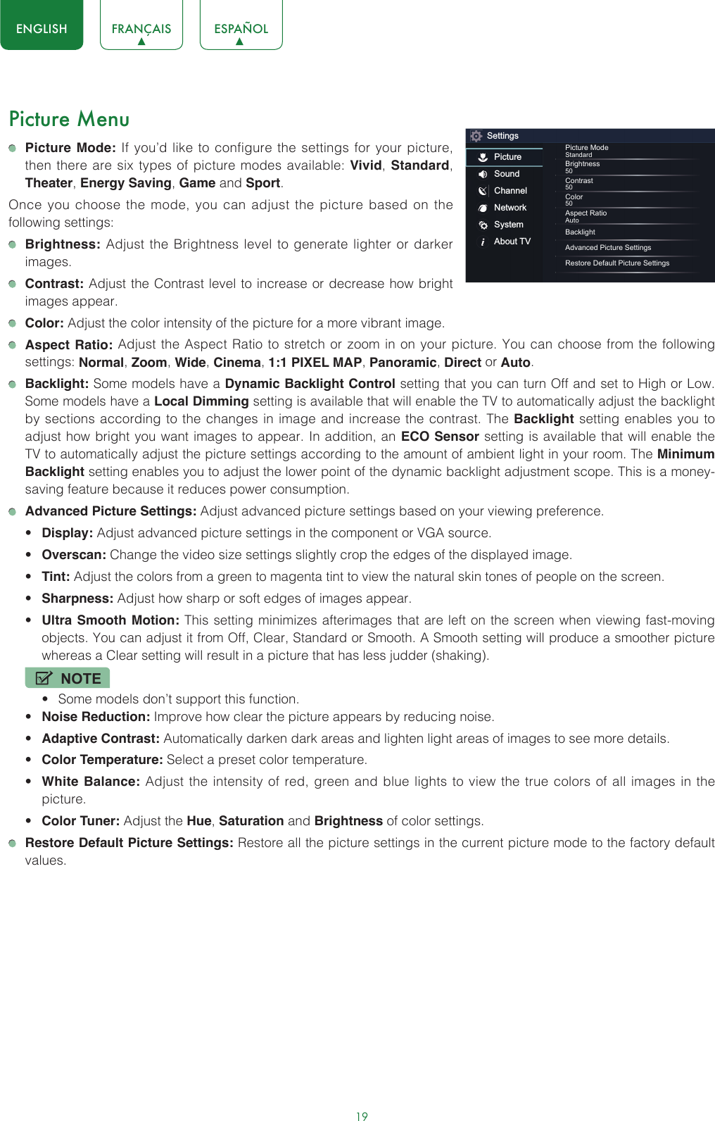 19ENGLISH FRANÇAIS ESPAÑOLPicture Menu Picture Mode: If you’d like to configure the settings for your picture, then there are six types of picture modes available: Vivid, Standard, Theater, Energy Saving, Game and Sport. Once you choose the mode, you can adjust the picture based on the following settings: Brightness: Adjust the Brightness level to generate lighter or darker images. Contrast: Adjust the Contrast level to increase or decrease how bright images appear. Color: Adjust the color intensity of the picture for a more vibrant image. Aspect Ratio: Adjust the Aspect Ratio to stretch or zoom in on your picture. You can choose from the following settings: Normal, Zoom, Wide, Cinema, 1:1 PIXEL MAP, Panoramic, Direct or Auto. Backlight: Some models have a Dynamic Backlight Control setting that you can turn Off and set to High or Low. Some models have a Local Dimming setting is available that will enable the TV to automatically adjust the backlight by sections according to the changes in image and increase the contrast. The Backlight setting enables you to adjust how bright you want images to appear. In addition, an ECO Sensor setting is available that will enable the TV to automatically adjust the picture settings according to the amount of ambient light in your room. The Minimum Backlight setting enables you to adjust the lower point of the dynamic backlight adjustment scope. This is a money-saving feature because it reduces power consumption. Advanced Picture Settings: Adjust advanced picture settings based on your viewing preference.• Display: Adjust advanced picture settings in the component or VGA source.• Overscan: Change the video size settings slightly crop the edges of the displayed image.• Tint: Adjust the colors from a green to magenta tint to view the natural skin tones of people on the screen.• Sharpness: Adjust how sharp or soft edges of images appear.• Ultra Smooth Motion: This setting minimizes afterimages that are left on the screen when viewing fast-moving objects. You can adjust it from Off, Clear, Standard or Smooth. A Smooth setting will produce a smoother picture whereas a Clear setting will result in a picture that has less judder (shaking). NOTE• Some models don’t support this function.• Noise Reduction: Improve how clear the picture appears by reducing noise.• Adaptive Contrast: Automatically darken dark areas and lighten light areas of images to see more details.• Color Temperature: Select a preset color temperature.• White Balance: Adjust the intensity of red, green and blue lights to view the true colors of all images in the picture.• Color Tuner: Adjust the Hue, Saturation and Brightness of color settings. Restore Default Picture Settings: Restore all the picture settings in the current picture mode to the factory default values.SettingsPictureSoundChannelNetworkSystemAbout TVPicture ModeStandardBrightness50Contrast50Color50Aspect RatioAutoBacklightAdvanced Picture SettingsRestore Default Picture Settings