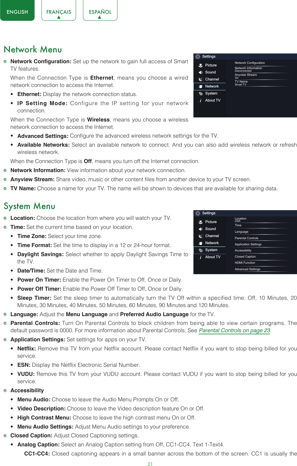 21ENGLISH FRANÇAIS ESPAÑOLNetwork Menu Network Configuration: Set up the network to gain full access of Smart TV features.  When the Connection Type is Ethernet, means you choose a wired network connection to access the Internet.• Ethernet: Display the network connection status.• IP Setting Mode: Configure the IP setting for your network connection.  When the Connection Type is Wireless, means you choose a wireless network connection to access the Internet.• Advanced Settings: Configure the advanced wireless network settings for the TV. • Available Networks: Select an available network to connect. And you can also add wireless network or refresh wireless network.  When the Connection Type is Off, means you turn off the Internet connection. Network Information: View information about your network connection. Anyview Stream: Share video, music or other content files from another device to your TV screen. TV Name: Choose a name for your TV. The name will be shown to devices that are available for sharing data.System Menu Location: Choose the location from where you will watch your TV.  Time: Set the current time based on your location.• Time Zone: Select your time zone.• Time Format: Set the time to display in a 12 or 24-hour format.• Daylight Savings: Select whether to apply Daylight Savings Time to the TV.• Date/Time: Set the Date and Time.• Power On Timer: Enable the Power On Timer to Off, Once or Daily.• Power Off Timer: Enable the Power Off Timer to Off, Once or Daily.• Sleep Timer: Set the sleep timer to automatically turn the TV Off within a specified time: Off, 10 Minutes, 20 Minutes, 30 Minutes, 40 Minutes, 50 Minutes, 60 Minutes, 90 Minutes and 120 Minutes. Language: Adjust the Menu Language and Preferred Audio Language for the TV. Parental Controls: Turn On Parental Controls to block children from being able to view certain programs. The default password is 0000. For more information about Parental Controls, See Parental Controls on page 23. Application Settings: Set settings for apps on your TV.• Netflix: Remove this TV from your Netflix account. Please contact Netflix if you want to stop being billed for you service.• ESN: Display the Netflix Electronic Serial Number.• VUDU: Remove this TV from your VUDU account. Please contact VUDU if you want to stop being billed for you service. Accessibility• Menu Audio: Choose to leave the Audio Menu Prompts On or Off.• Video Description: Choose to leave the Video description feature On or Off.• High Contrast Menu: Choose to leave the high contrast menu On or Off.• Menu Audio Settings: Adjust Menu Audio settings to your preference.  Closed Caption: Adjust Closed Captioning settings.• Analog Caption: Select an Analog Caption setting from Off, CC1-CC4, Text 1-Text4.CC1-CC4: Closed captioning appears in a small banner across the bottom of the screen. CC1 is usually the SettingsPictureSoundChannelNetworkSystemAbout TVNetwork CongurationNetwork InformationDisconnectedAnyview StreamOnTV NameSmart TVSettingsPictureSoundChannelNetworkSystemAbout TVLocationUSATimeLanguageParental ControlsApplication SettingsAccessibilityClosed CaptionHDMI FunctionAdvanced Settings