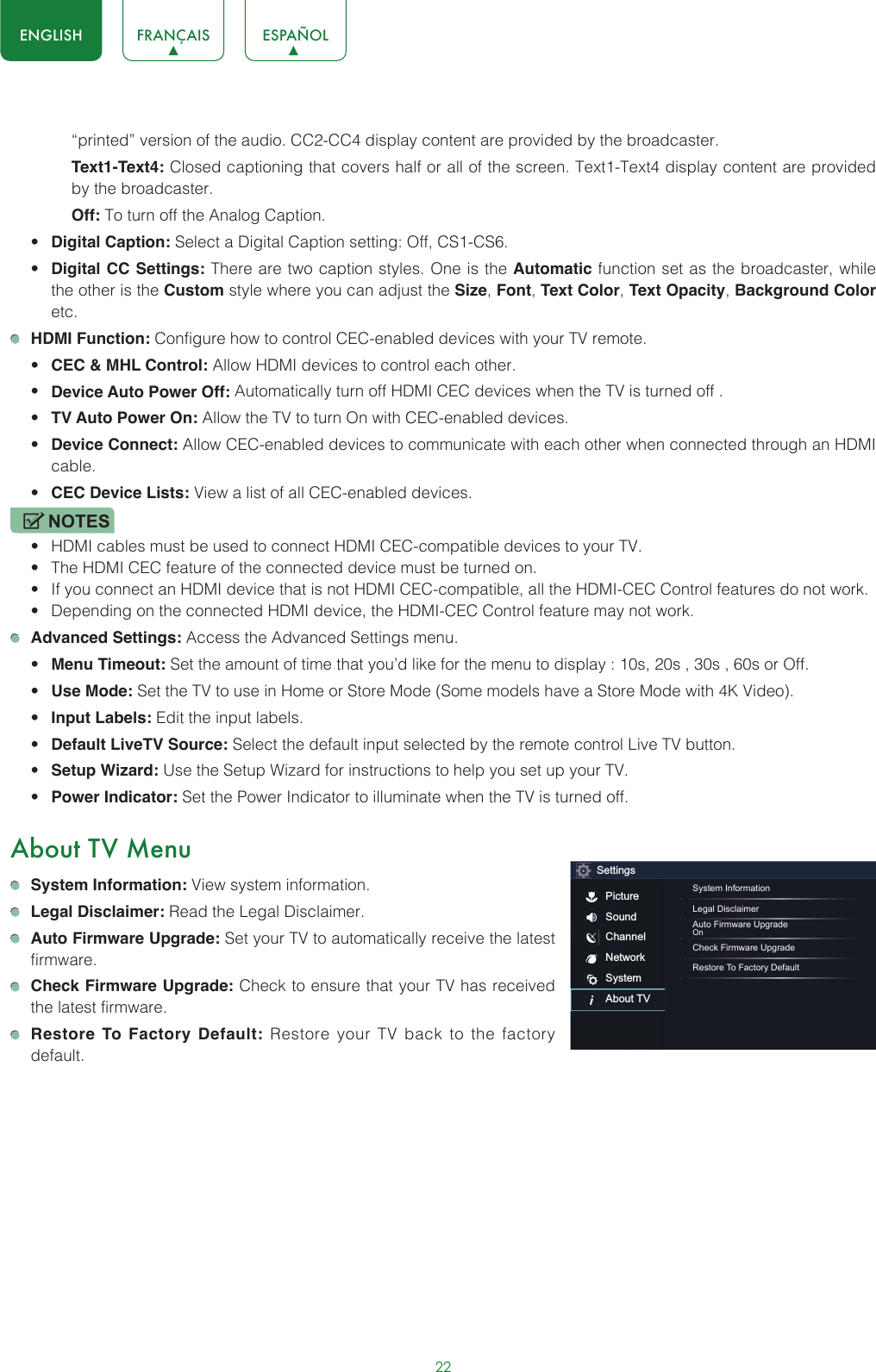 22ENGLISH FRANÇAIS ESPAÑOL“printed” version of the audio. CC2-CC4 display content are provided by the broadcaster.Text1-Text4: Closed captioning that covers half or all of the screen. Text1-Text4 display content are provided by the broadcaster.Off: To turn off the Analog Caption.• Digital Caption: Select a Digital Caption setting: Off, CS1-CS6.• Digital CC Settings: There are two caption styles. One is the Automatic function set as the broadcaster, while the other is the Custom style where you can adjust the Size, Font, Text Color, Text Opacity, Background Color etc. HDMI Function: Configure how to control CEC-enabled devices with your TV remote.• CEC &amp; MHL Control: Allow HDMI devices to control each other. • Device Auto Power Off: Automatically turn off HDMI CEC devices when the TV is turned off .• TV Auto Power On: Allow the TV to turn On with CEC-enabled devices.• Device Connect: Allow CEC-enabled devices to communicate with each other when connected through an HDMI cable.• CEC Device Lists: View a list of all CEC-enabled devices.NOTES• HDMI cables must be used to connect HDMI CEC-compatible devices to your TV.• The HDMI CEC feature of the connected device must be turned on.• If you connect an HDMI device that is not HDMI CEC-compatible, all the HDMI-CEC Control features do not work.• Depending on the connected HDMI device, the HDMI-CEC Control feature may not work. Advanced Settings: Access the Advanced Settings menu.• Menu Timeout: Set the amount of time that you’d like for the menu to display : 10s, 20s , 30s , 60s or Off.• Use Mode: Set the TV to use in Home or Store Mode (Some models have a Store Mode with 4K Video).• Input Labels: Edit the input labels.• Default LiveTV Source: Select the default input selected by the remote control Live TV button.• Setup Wizard: Use the Setup Wizard for instructions to help you set up your TV.• Power Indicator: Set the Power Indicator to illuminate when the TV is turned off.About TV Menu System Information: View system information. Legal Disclaimer: Read the Legal Disclaimer. Auto Firmware Upgrade: Set your TV to automatically receive the latest firmware. Check Firmware Upgrade: Check to ensure that your TV has received the latest firmware. Restore To Factory Default: Restore your TV back to the factory default.SettingsPictureSoundChannelNetworkSystemAbout TVSystem InformationLegal DisclaimerAuto Firmware UpgradeOnCheck Firmware UpgradeRestore To Factory Default