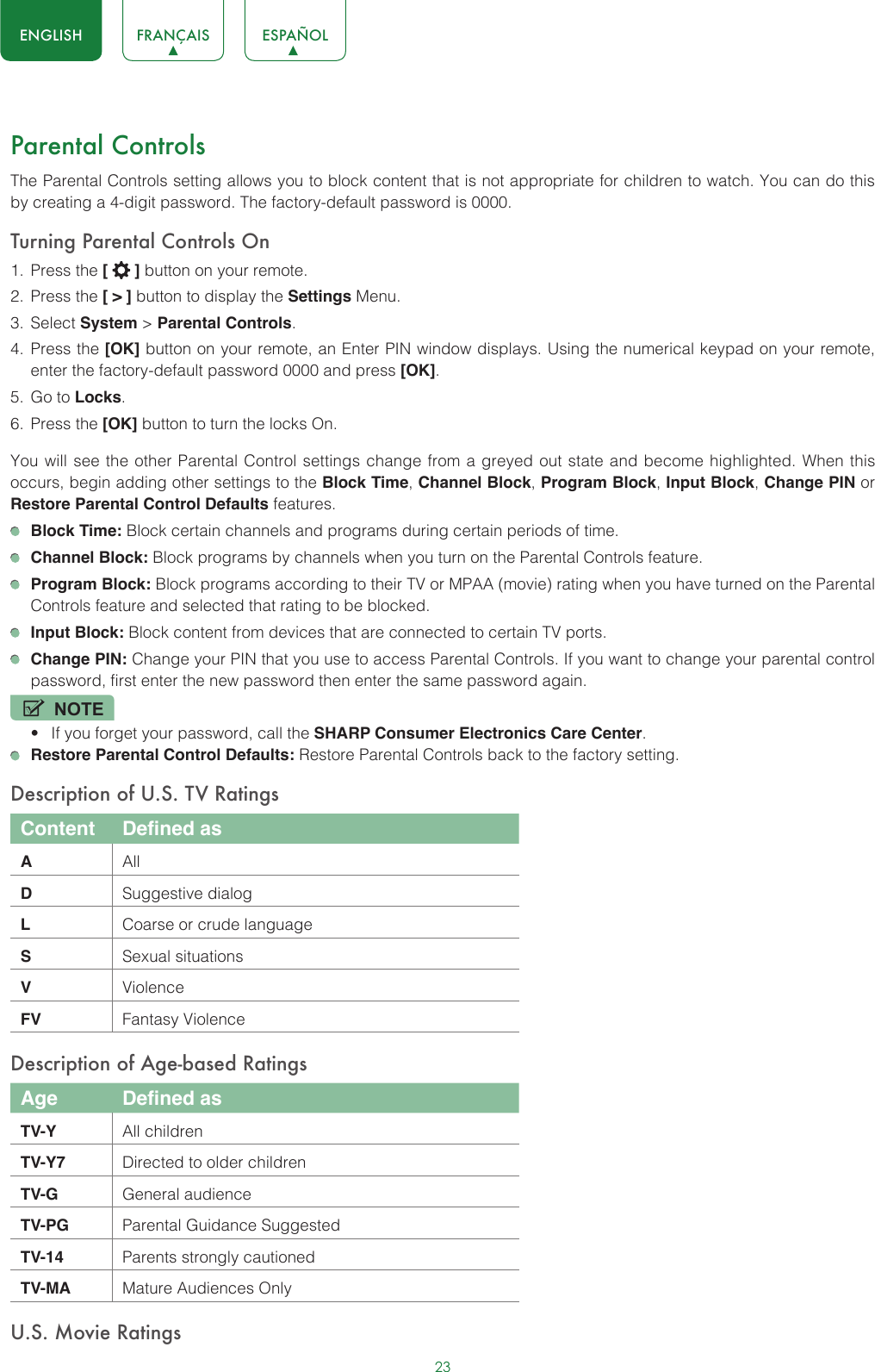 23ENGLISH FRANÇAIS ESPAÑOLParental ControlsThe Parental Controls setting allows you to block content that is not appropriate for children to watch. You can do this by creating a 4-digit password. The factory-default password is 0000.Turning Parental Controls On1.  Press the [   ] button on your remote.2.  Press the [ &gt; ] button to display the Settings Menu. 3.  Select System &gt; Parental Controls.4.  Press the [OK] button on your remote, an Enter PIN window displays. Using the numerical keypad on your remote, enter the factory-default password 0000 and press [OK].5.  Go to Locks.6.  Press the [OK] button to turn the locks On. You will see the other Parental Control settings change from a greyed out state and become highlighted. When this occurs, begin adding other settings to the Block Time, Channel Block, Program Block, Input Block, Change PIN or Restore Parental Control Defaults features. Block Time: Block certain channels and programs during certain periods of time. Channel Block: Block programs by channels when you turn on the Parental Controls feature. Program Block: Block programs according to their TV or MPAA (movie) rating when you have turned on the Parental Controls feature and selected that rating to be blocked. Input Block: Block content from devices that are connected to certain TV ports. Change PIN: Change your PIN that you use to access Parental Controls. If you want to change your parental control password, first enter the new password then enter the same password again.NOTE• If you forget your password, call the SHARP Consumer Electronics Care Center. Restore Parental Control Defaults: Restore Parental Controls back to the factory setting.Description of U.S. TV RatingsContent Defined asAAllDSuggestive dialogLCoarse or crude languageSSexual situationsVViolenceFV Fantasy ViolenceDescription of Age-based RatingsAge Defined asTV-Y All childrenTV-Y7 Directed to older childrenTV-G General audienceTV-PG Parental Guidance SuggestedTV-14 Parents strongly cautionedTV-MA Mature Audiences OnlyU.S. Movie Ratings