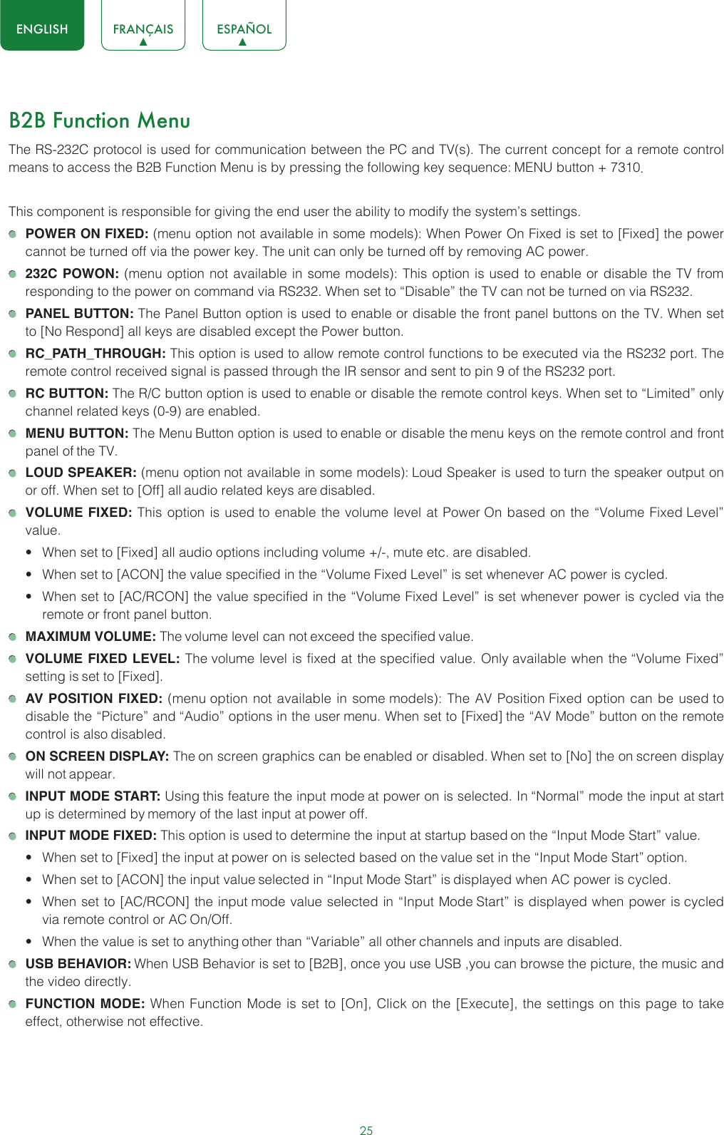 25ENGLISH FRANÇAIS ESPAÑOLB2B Function MenuThe RS-232C protocol is used for communication between the PC and TV(s). The current concept for a remote control means to access the B2B Function Menu is by pressing the following key sequence: MENU button + 7310. This component is responsible for giving the end user the ability to modify the system’s settings.  POWER ON FIXED: (menu option not available in some models): When Power On Fixed is set to [Fixed] the power cannot be turned off via the power key. The unit can only be turned off by removing AC power. 232C POWON: (menu option not available in some models): This option is used to enable or disable the TV from responding to the power on command via RS232. When set to “Disable” the TV can not be turned on via RS232. PANEL BUTTON: The Panel Button option is used to enable or disable the front panel buttons on the TV. When set to [No Respond] all keys are disabled except the Power button. RC_PATH_THROUGH: This option is used to allow remote control functions to be executed via the RS232 port. The remote control received signal is passed through the IR sensor and sent to pin 9 of the RS232 port. RC BUTTON: The R/C button option is used to enable or disable the remote control keys. When set to “Limited” only channel related keys (0-9) are enabled. MENU BUTTON: The Menu Button option is used to enable or disable the menu keys on the remote control and front panel of the TV. LOUD SPEAKER: (menu option not available in some models): Loud Speaker is used to turn the speaker output on or off. When set to [Off] all audio related keys are disabled. VOLUME FIXED: This option is used to enable the volume level at Power On based on the “Volume Fixed Level” value.• When set to [Fixed] all audio options including volume +/-, mute etc. are disabled.• When set to [ACON] the value specified in the “Volume Fixed Level” is set whenever AC power is cycled.• When set to [AC/RCON] the value specified in the “Volume Fixed Level” is set whenever power is cycled via the remote or front panel button. MAXIMUM VOLUME: The volume level can not exceed the specified value. VOLUME FIXED LEVEL: The volume level is fixed at the specified value. Only available when the “Volume Fixed” setting is set to [Fixed]. AV POSITION FIXED: (menu option not available in some models): The AV Position Fixed option can be used to disable the “Picture” and “Audio” options in the user menu. When set to [Fixed] the “AV Mode” button on the remote control is also disabled. ON SCREEN DISPLAY: The on screen graphics can be enabled or disabled. When set to [No] the on screen display will not appear. INPUT MODE START: Using this feature the input mode at power on is selected. In “Normal” mode the input at start up is determined by memory of the last input at power off. INPUT MODE FIXED: This option is used to determine the input at startup based on the “Input Mode Start” value.• When set to [Fixed] the input at power on is selected based on the value set in the “Input Mode Start” option.• When set to [ACON] the input value selected in “Input Mode Start” is displayed when AC power is cycled.• When set to [AC/RCON] the input mode value selected in “Input Mode Start” is displayed when power is cycled via remote control or AC On/Off.• When the value is set to anything other than “Variable” all other channels and inputs are disabled. USB BEHAVIOR: When USB Behavior is set to [B2B], once you use USB ,you can browse the picture, the music and the video directly. FUNCTION MODE: When Function Mode is set to [On], Click on the [Execute], the settings on this page to take effect, otherwise not effective.