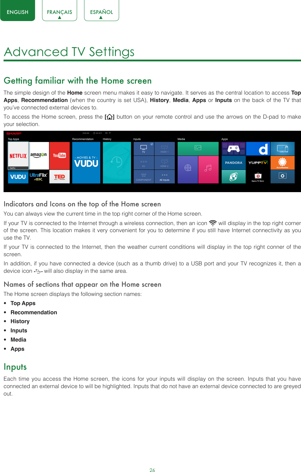 26ENGLISH FRANÇAIS ESPAÑOLAdvanced TV Settings Getting familiar with the Home screenThe simple design of the Home screen menu makes it easy to navigate. It serves as the central location to access Top Apps, Recommendation (when the country is set USA), History, Media, Apps or Inputs on the back of the TV that you’ve connected external devices to.To access the Home screen, press the [ ] button on your remote control and use the arrows on the D-pad to make your selection.  Indicators and Icons on the top of the Home screenYou can always view the current time in the top right corner of the Home screen.If your TV is connected to the Internet through a wireless connection, then an icon   will display in the top right corner of the screen. This location makes it very convenient for you to determine if you still have Internet connectivity as you use the TV. If your TV is connected to the Internet, then the weather current conditions will display in the top right conner of the screen.In addition, if you have connected a device (such as a thumb drive) to a USB port and your TV recognizes it, then a device icon   will also display in the same area.Names of sections that appear on the Home screenThe Home screen displays the following section names:• Top Apps • Recommendation• History• Inputs• Media• AppsInputsEach time you access the Home screen, the icons for your inputs will display on the screen. Inputs that you have connected an external device to will be highlighted. Inputs that do not have an external device connected to are greyed out. 