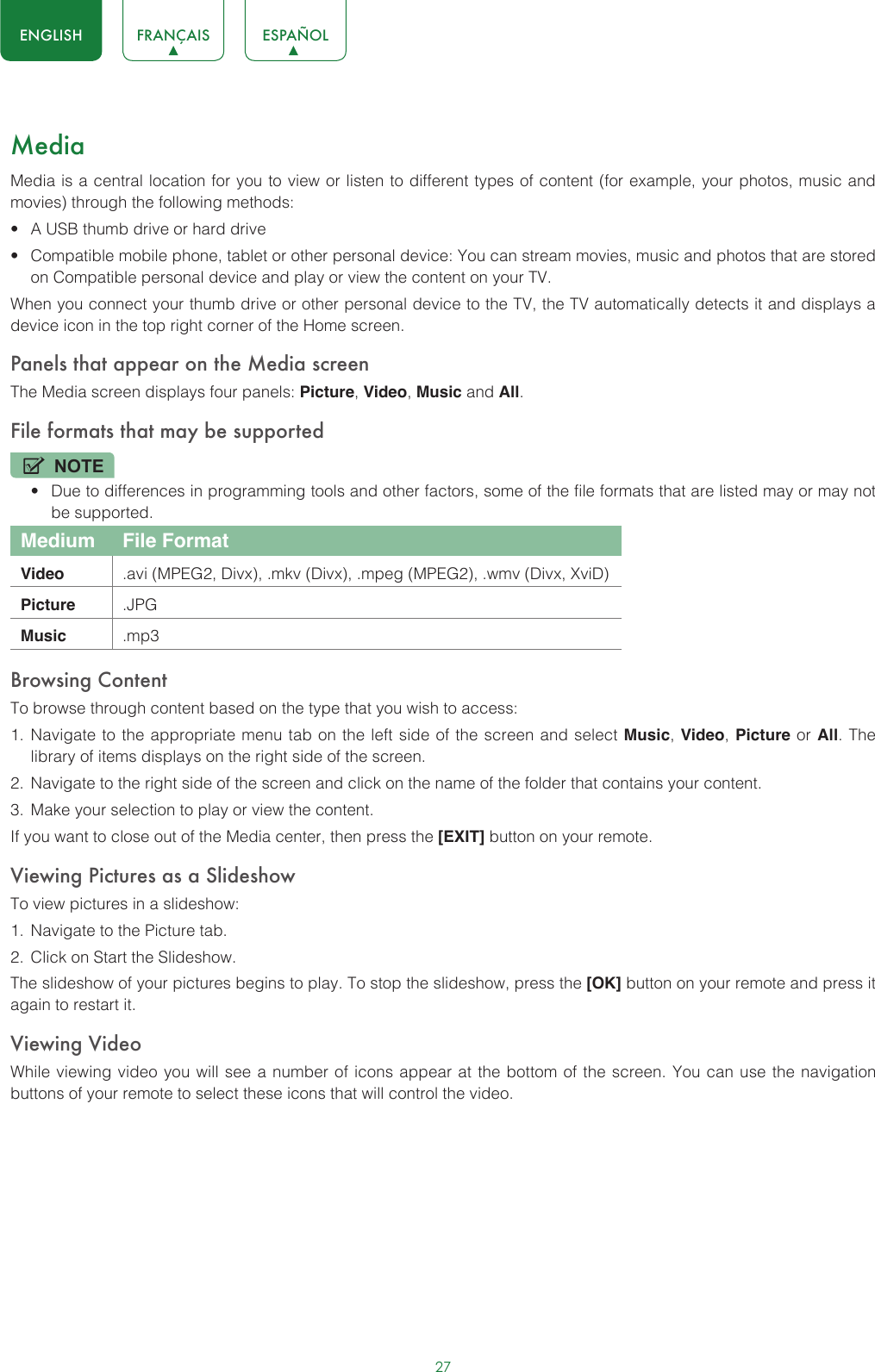27ENGLISH FRANÇAIS ESPAÑOLMediaMedia is a central location for you to view or listen to different types of content (for example, your photos, music and movies) through the following methods:• A USB thumb drive or hard drive• Compatible mobile phone, tablet or other personal device: You can stream movies, music and photos that are stored on Compatible personal device and play or view the content on your TV.When you connect your thumb drive or other personal device to the TV, the TV automatically detects it and displays a device icon in the top right corner of the Home screen.Panels that appear on the Media screenThe Media screen displays four panels: Picture, Video, Music and All.File formats that may be supportedNOTE• Due to differences in programming tools and other factors, some of the file formats that are listed may or may not be supported.Medium File FormatVideo .avi (MPEG2, Divx), .mkv (Divx), .mpeg (MPEG2), .wmv (Divx, XviD)Picture .JPGMusic .mp3Browsing ContentTo browse through content based on the type that you wish to access:1.  Navigate to the appropriate menu tab on the left side of the screen and select Music, Video, Picture or All. The library of items displays on the right side of the screen.2.  Navigate to the right side of the screen and click on the name of the folder that contains your content.3.  Make your selection to play or view the content.If you want to close out of the Media center, then press the [EXIT] button on your remote.Viewing Pictures as a SlideshowTo view pictures in a slideshow:1.  Navigate to the Picture tab.2.  Click on Start the Slideshow.The slideshow of your pictures begins to play. To stop the slideshow, press the [OK] button on your remote and press it again to restart it.Viewing VideoWhile viewing video you will see a number of icons appear at the bottom of the screen. You can use the navigation buttons of your remote to select these icons that will control the video.